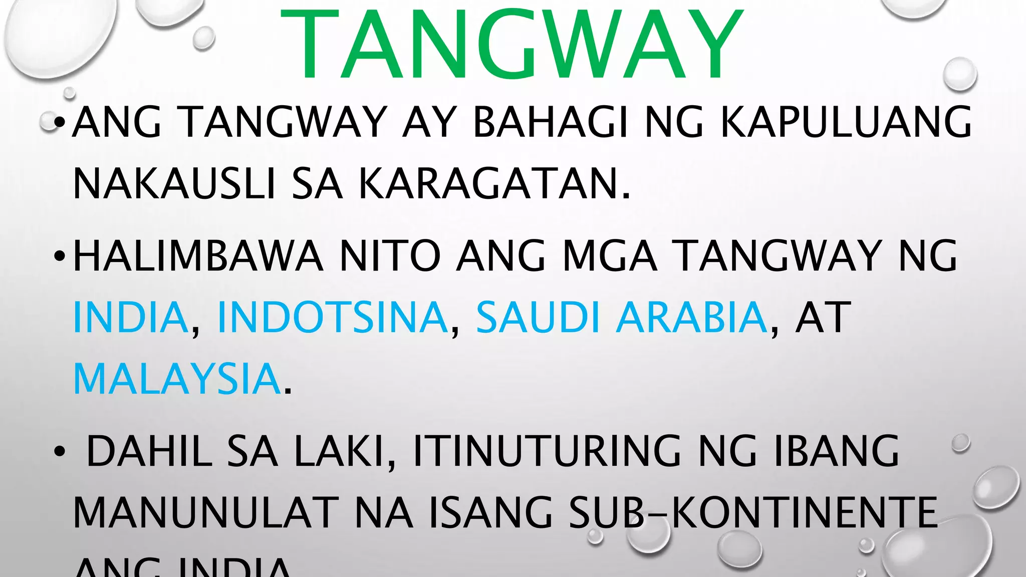 TANGWAY
•ANG TANGWAY AY BAHAGI NG KAPULUANG
NAKAUSLI SA KARAGATAN.
•HALIMBAWA NITO ANG MGA TANGWAY NG
INDIA, INDOTSINA, SAUDI ARABIA, AT
MALAYSIA.
• DAHIL SA LAKI, ITINUTURING NG IBANG
MANUNULAT NA ISANG SUB-KONTINENTE
 