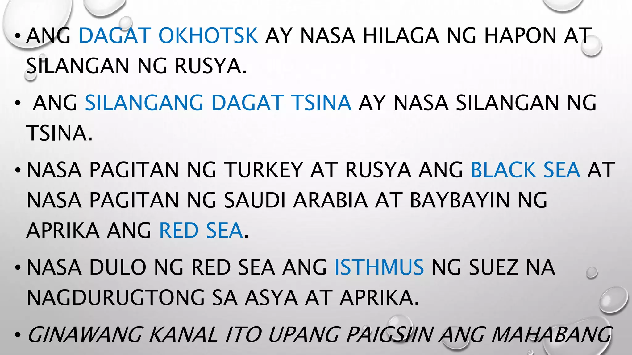 • ANG DAGAT OKHOTSK AY NASA HILAGA NG HAPON AT
SILANGAN NG RUSYA.
• ANG SILANGANG DAGAT TSINA AY NASA SILANGAN NG
TSINA.
• NASA PAGITAN NG TURKEY AT RUSYA ANG BLACK SEA AT
NASA PAGITAN NG SAUDI ARABIA AT BAYBAYIN NG
APRIKA ANG RED SEA.
• NASA DULO NG RED SEA ANG ISTHMUS NG SUEZ NA
NAGDURUGTONG SA ASYA AT APRIKA.
• GINAWANG KANAL ITO UPANG PAIGSIIN ANG MAHABANG
 