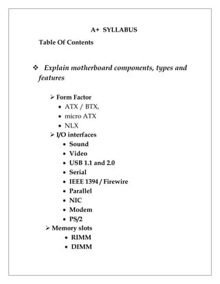 A+ SYLLABUS
Table Of Contents
 Explain motherboard components, types and
features
 Form Factor
 ATX / BTX,
 micro ATX
 NLX
 I/O interfaces
 Sound
 Video
 USB 1.1 and 2.0
 Serial
 IEEE 1394 / Firewire
 Parallel
 NIC
 Modem
 PS/2
 Memory slots
 RIMM
 DIMM
 