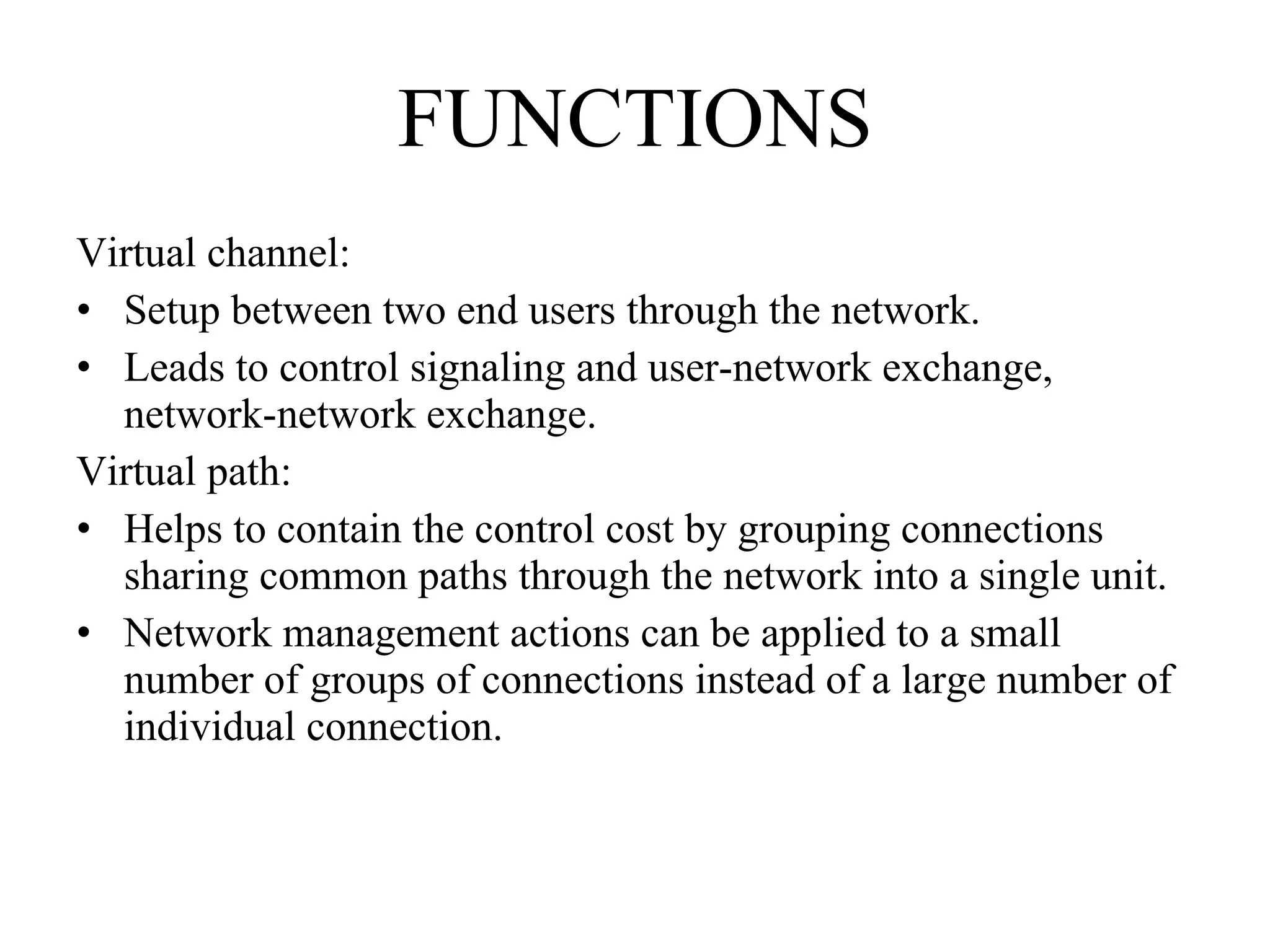FUNCTIONS Virtual channel: Setup between two end users through the network. Leads to control signaling and user-network exchange, network-network exchange. Virtual path: Helps to contain the control cost by grouping connections sharing common paths through the network into a single unit. Network management actions can be applied to a small number of groups of connections instead of a large number of individual connection. 