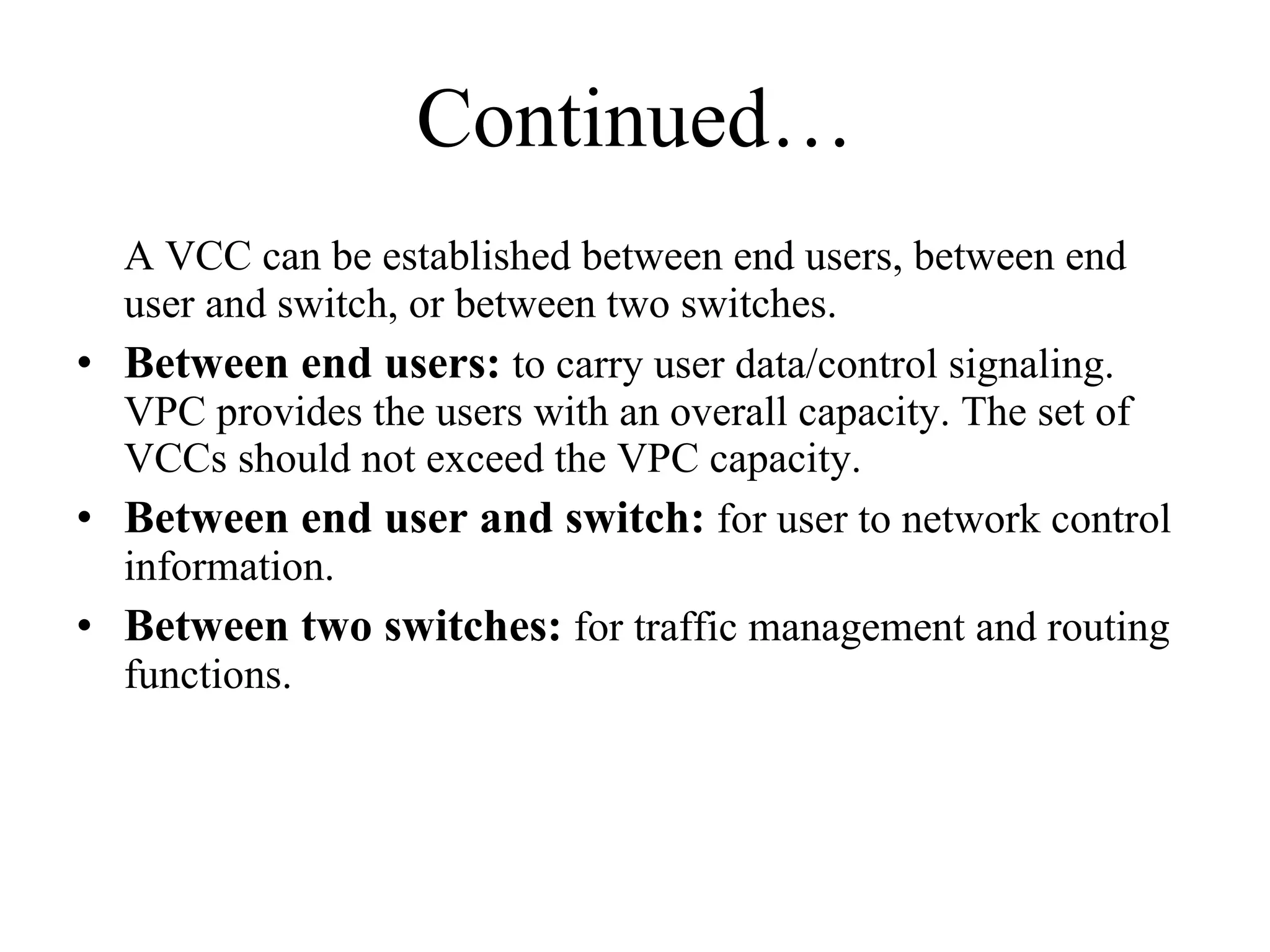 Continued… A VCC can be established between end users, between end user and switch, or between two switches.  Between end users:  to carry user data/control signaling. VPC provides the users with an overall capacity. The set of VCCs should not exceed the VPC capacity.  Between end user and switch:  for user to network control information.  Between two switches:  for traffic management and routing functions.  
