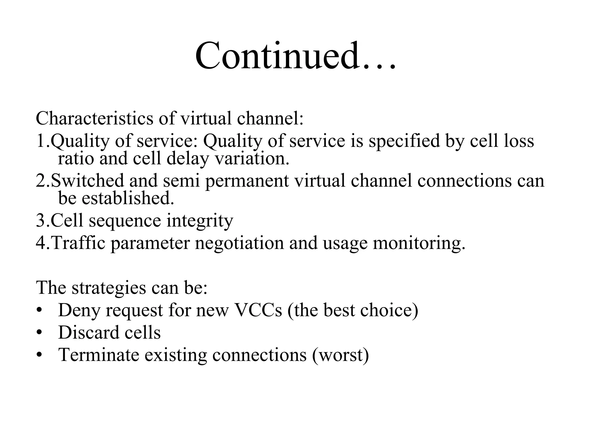Continued… Characteristics of virtual channel:  1.Quality of service: Quality of service is specified by cell loss ratio and cell delay variation.  2.Switched and semi permanent virtual channel connections can be established.  3.Cell sequence integrity 4.Traffic parameter negotiation and usage monitoring. The strategies can be:  Deny request for new VCCs (the best choice)  Discard cells  Terminate existing connections (worst)  