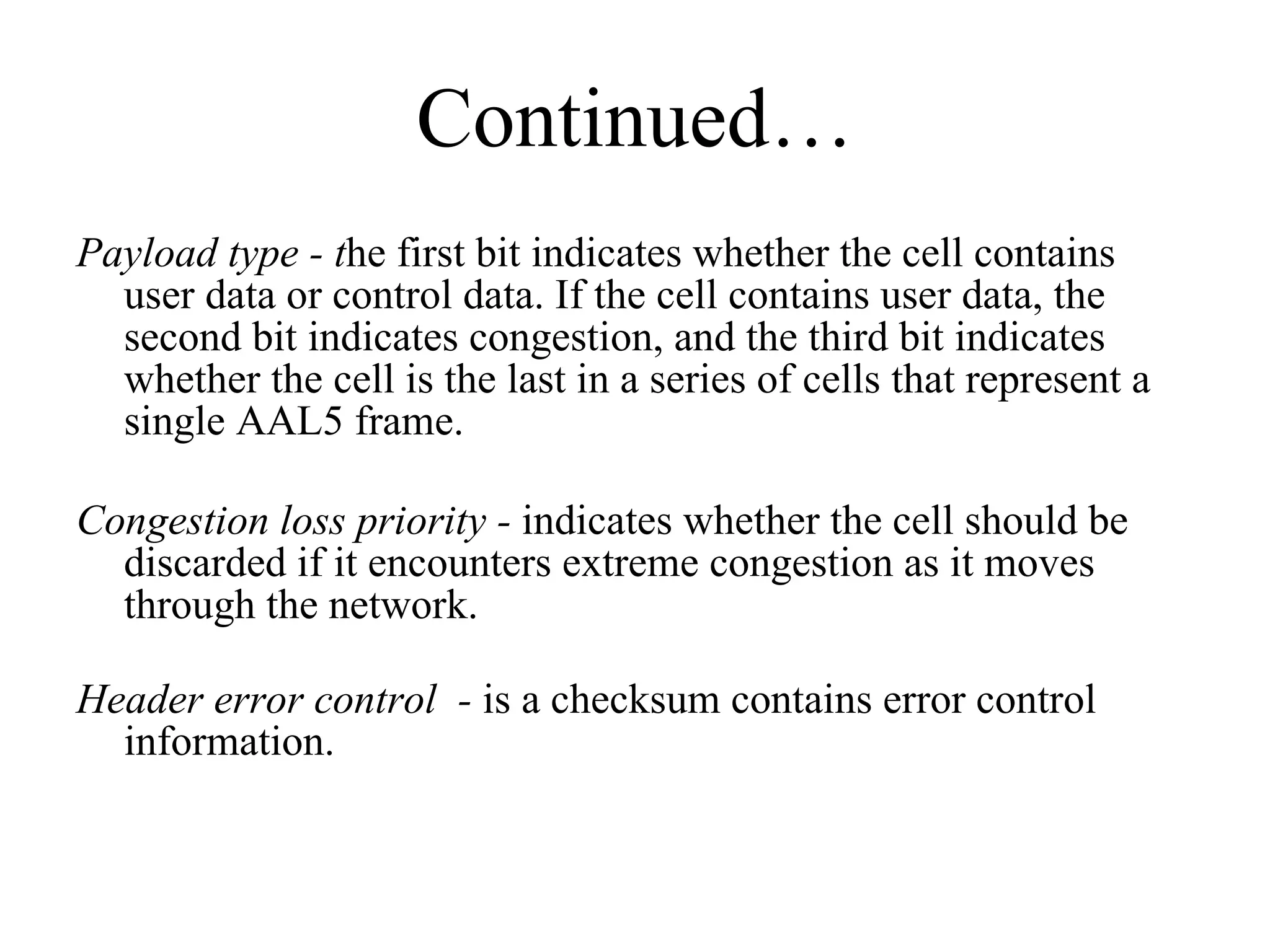 Continued… Payload type - t he first bit indicates whether the cell contains user data or control data. If the cell contains user data, the second bit indicates congestion, and the third bit indicates whether the cell is the last in a series of cells that represent a single AAL5 frame. Congestion loss priority -  indicates whether the cell should be discarded if it encounters extreme congestion as it moves through the network. Header error control  -  is a checksum contains error control information. 