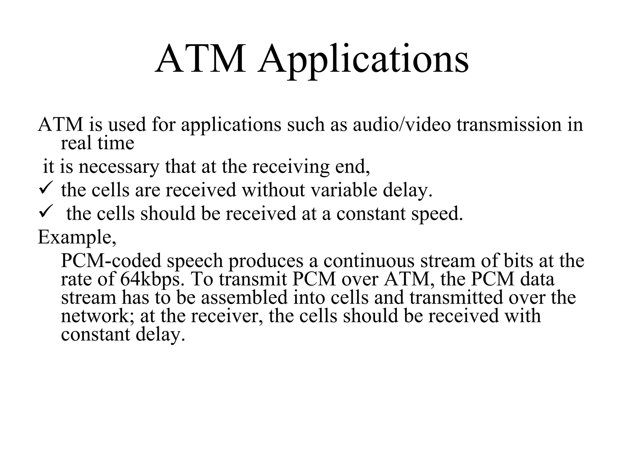 ATM Applications ATM is used for applications such as audio/video transmission in real time it is necessary that at the receiving end,  the cells are received without variable delay. the cells should be received at a constant speed.  Example, PCM-coded speech produces a continuous stream of bits at the rate of 64kbps. To transmit PCM over ATM, the PCM data stream has to be assembled into cells and transmitted over the network; at the receiver, the cells should be received with constant delay.  