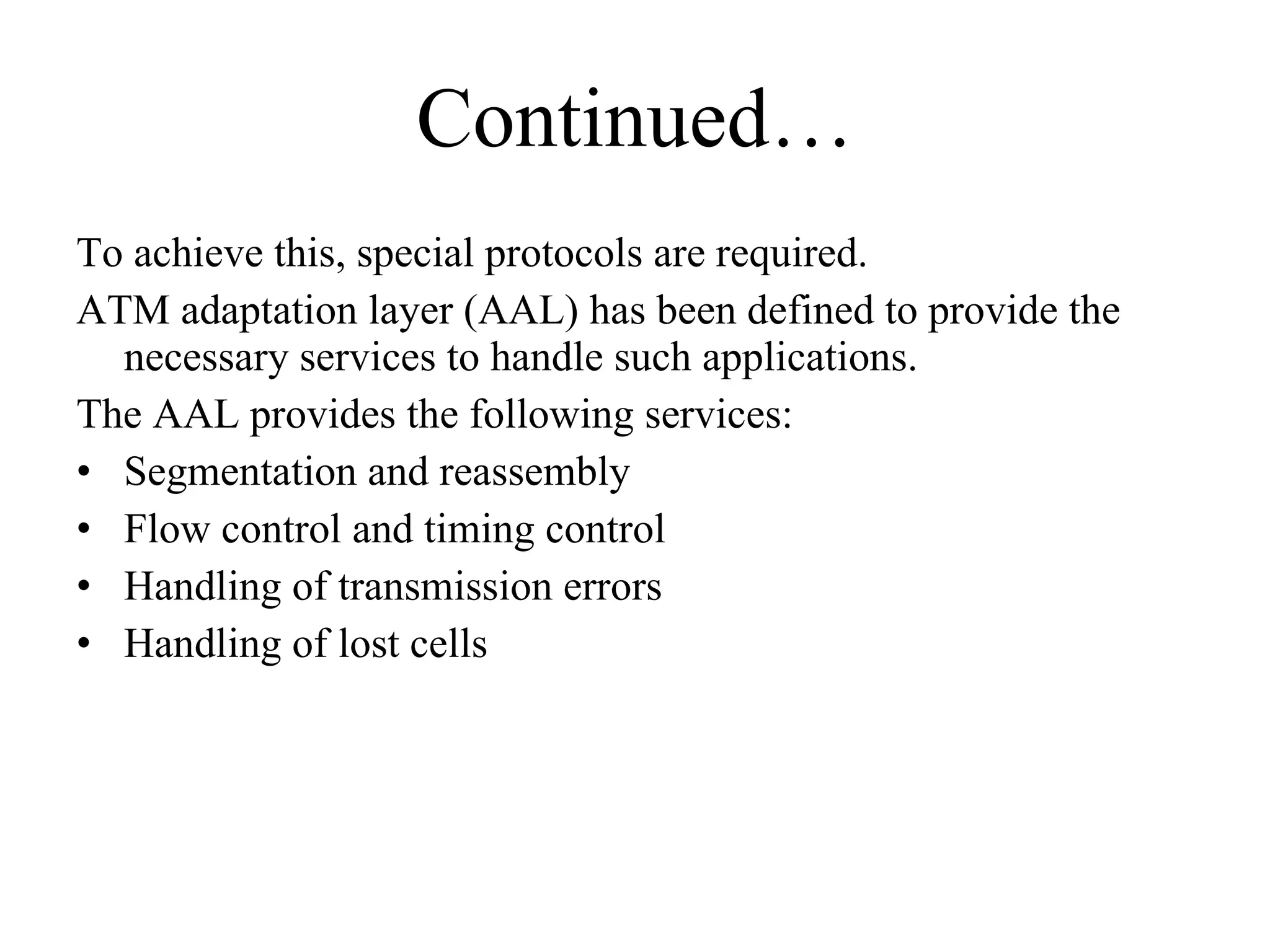 Continued… To achieve this, special protocols are required. ATM adaptation layer (AAL) has been defined to provide the necessary services to handle such applications.  The AAL provides the following services:  Segmentation and reassembly  Flow control and timing control  Handling of transmission errors  Handling of lost cells  