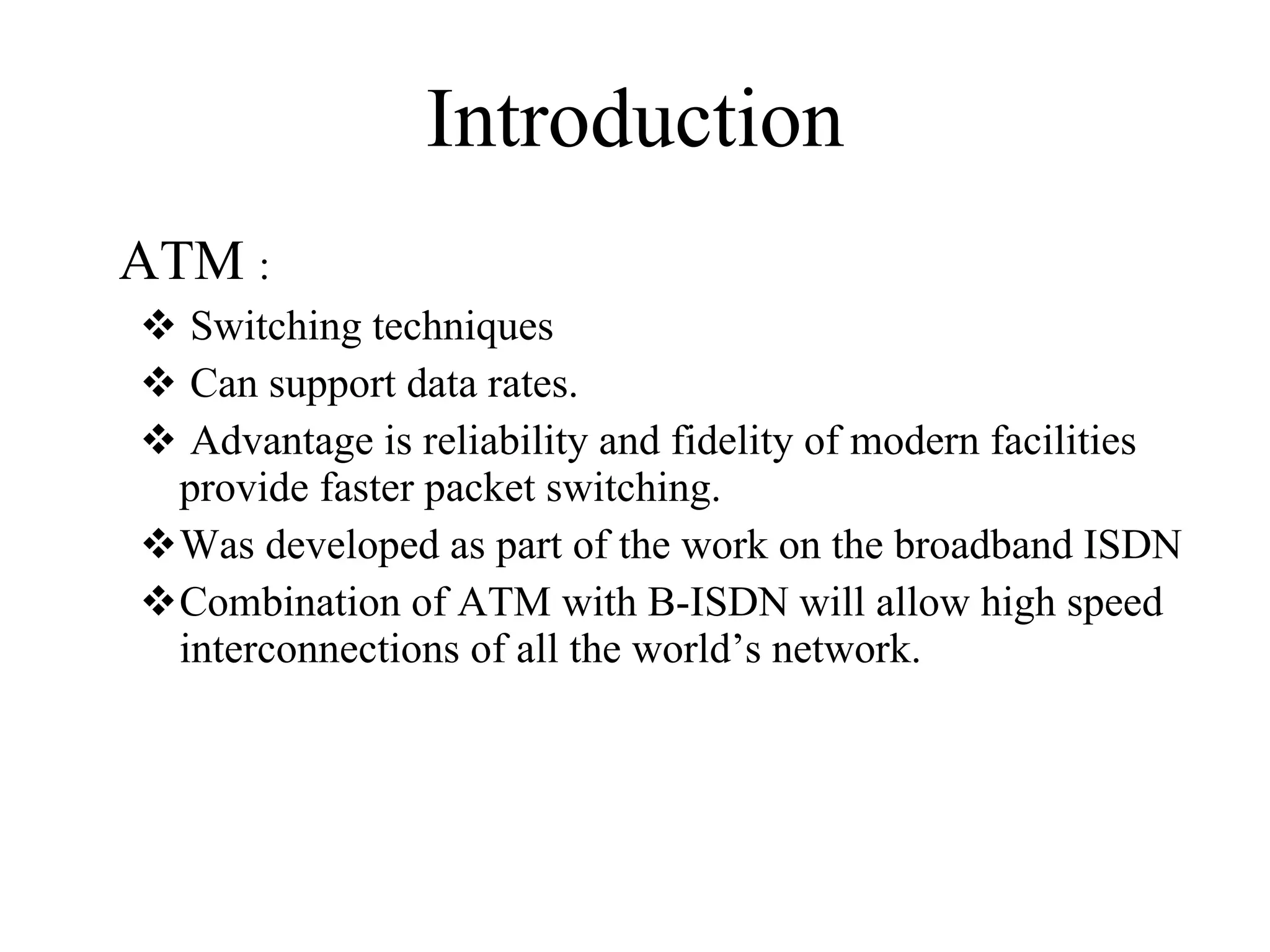 Introduction ATM  : Switching techniques Can support data rates. Advantage is reliability and fidelity of modern facilities provide faster packet switching. Was developed as part of the work on the broadband ISDN Combination of ATM with B-ISDN will allow high speed interconnections of all the world’s network. 