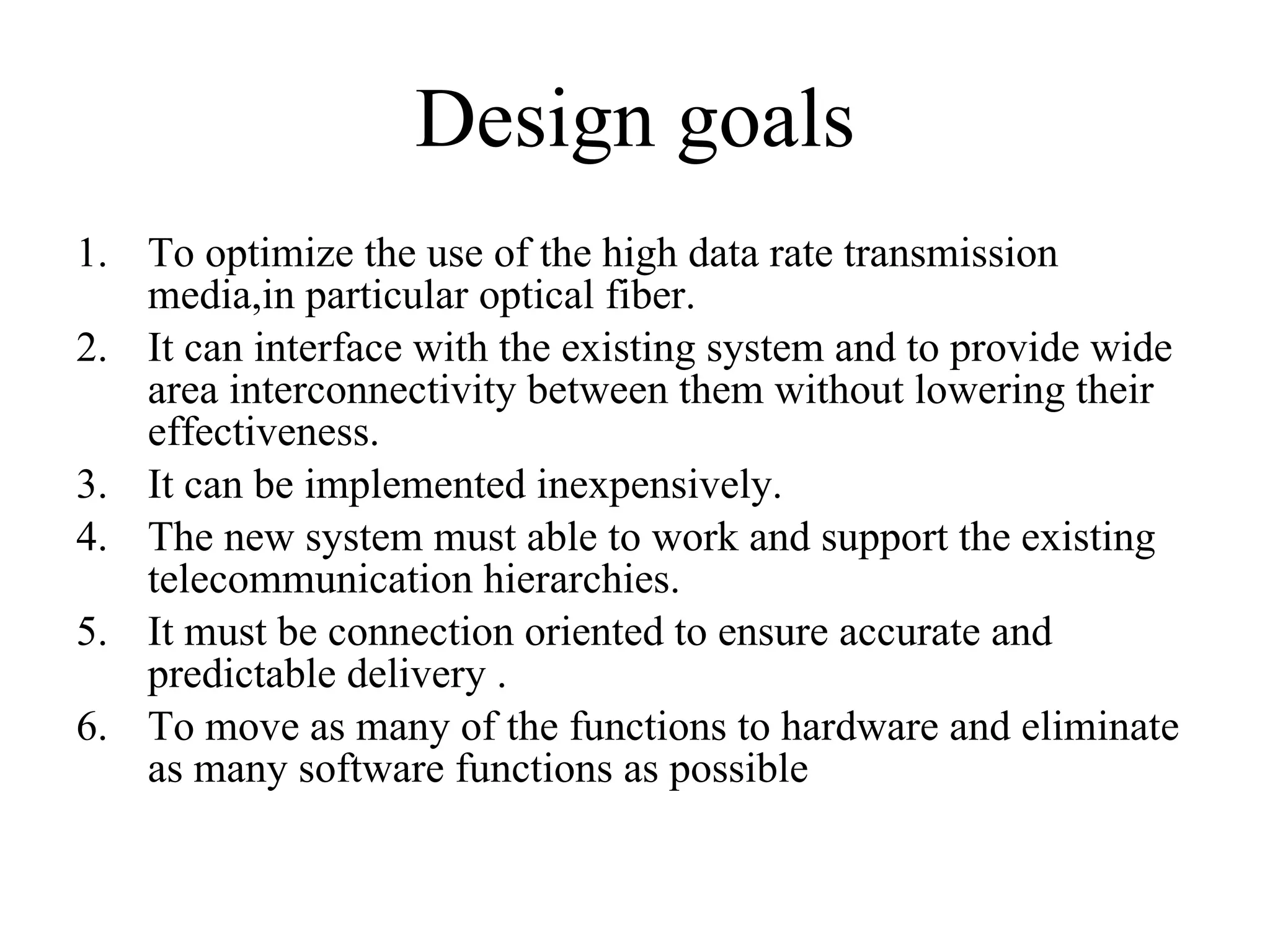 Design goals To optimize the use of the high data rate transmission media,in particular optical fiber. It can interface with the existing system and to provide wide area interconnectivity between them without lowering their effectiveness. It can be implemented inexpensively. The new system must able to work and support the existing telecommunication hierarchies. It must be connection oriented to ensure accurate and predictable delivery . To move as many of the functions to hardware and eliminate as many software functions as possible  