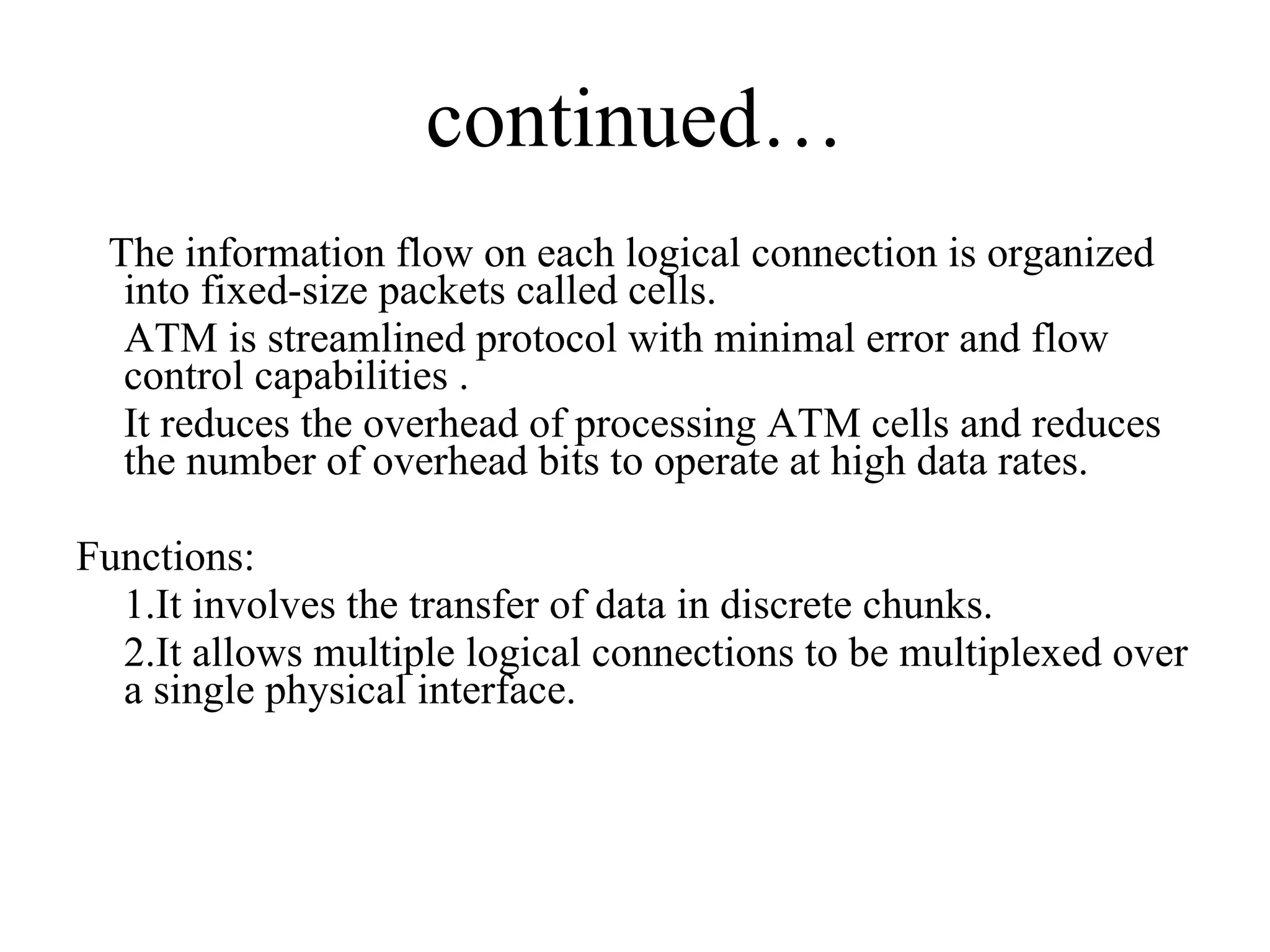 continued… The information flow on each logical connection is organized into fixed-size packets called cells. ATM is streamlined protocol with minimal error and flow control capabilities . It reduces the overhead of processing ATM cells and reduces the number of overhead bits to operate at high data rates. Functions: 1.It involves the transfer of data in discrete chunks. 2.It allows multiple logical connections to be multiplexed over a single physical interface. 
