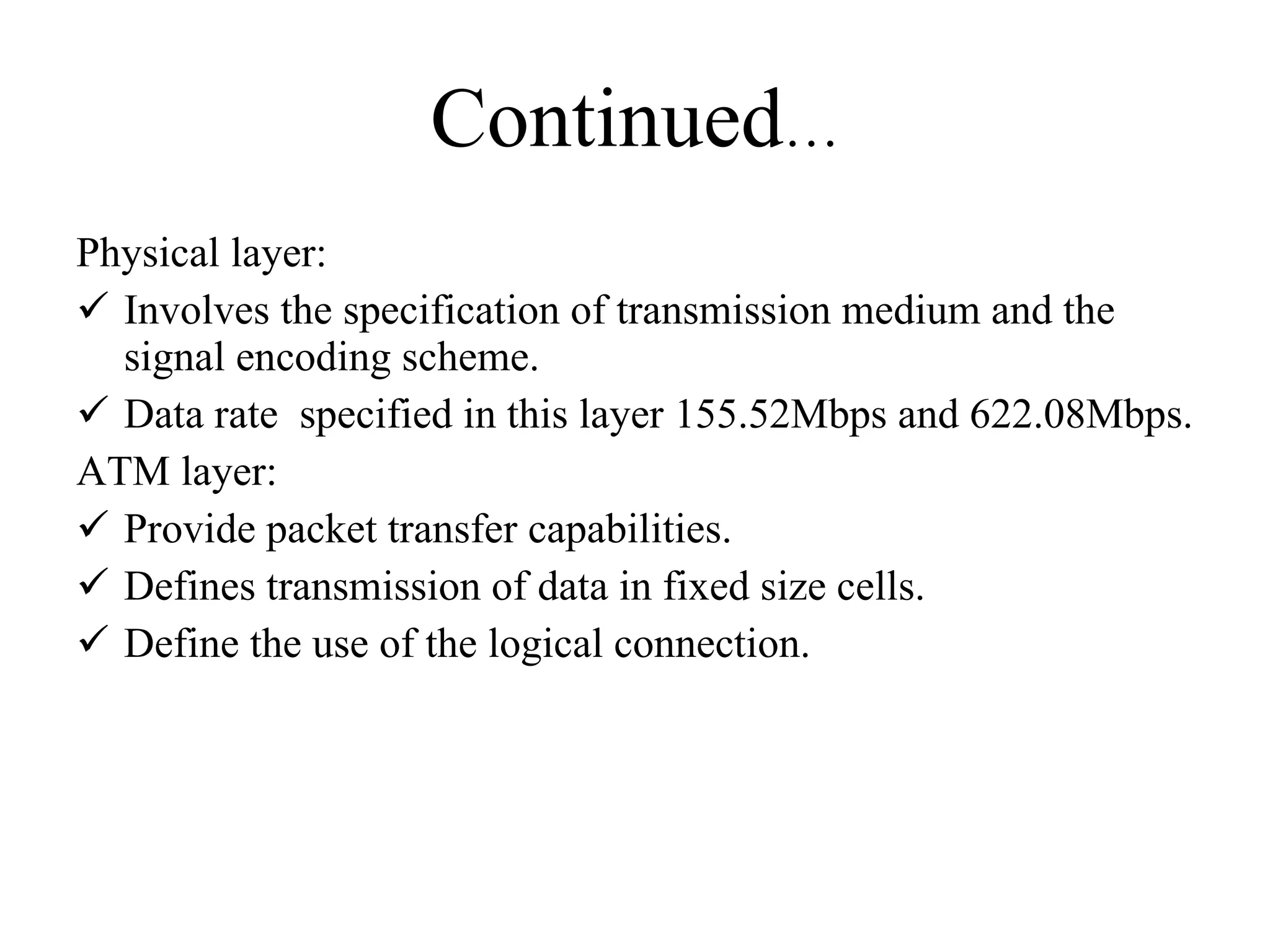 Continued … Physical layer: Involves the specification of transmission medium and the signal encoding scheme. Data rate  specified in this layer 155.52Mbps and 622.08Mbps. ATM layer: Provide packet transfer capabilities. Defines transmission of data in fixed size cells. Define the use of the logical connection. 