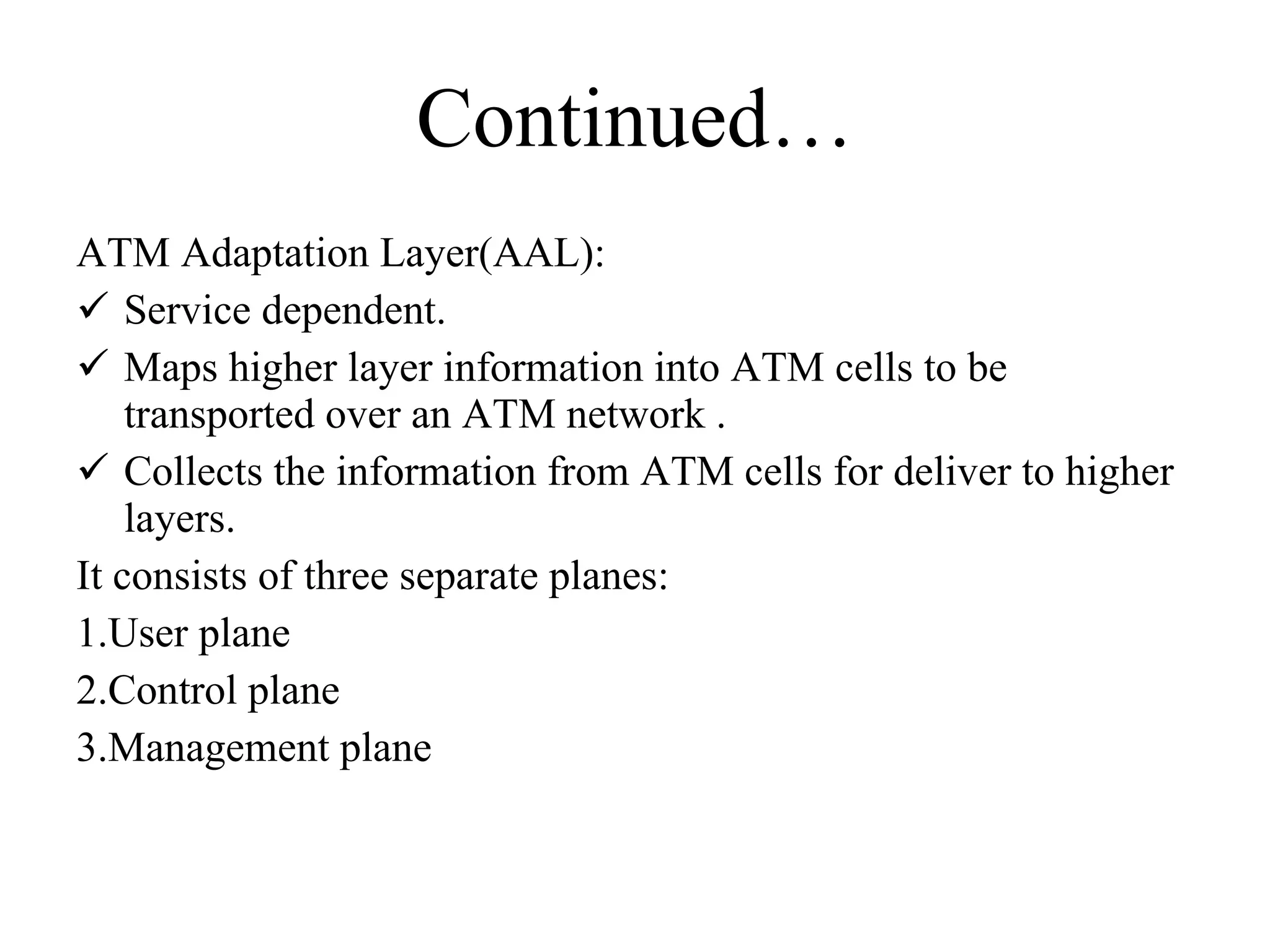 Continued… ATM Adaptation Layer(AAL): Service dependent. Maps higher layer information into ATM cells to be transported over an ATM network . Collects the information from ATM cells for deliver to higher layers. It consists of three separate planes: 1.User plane  2.Control plane 3.Management plane 