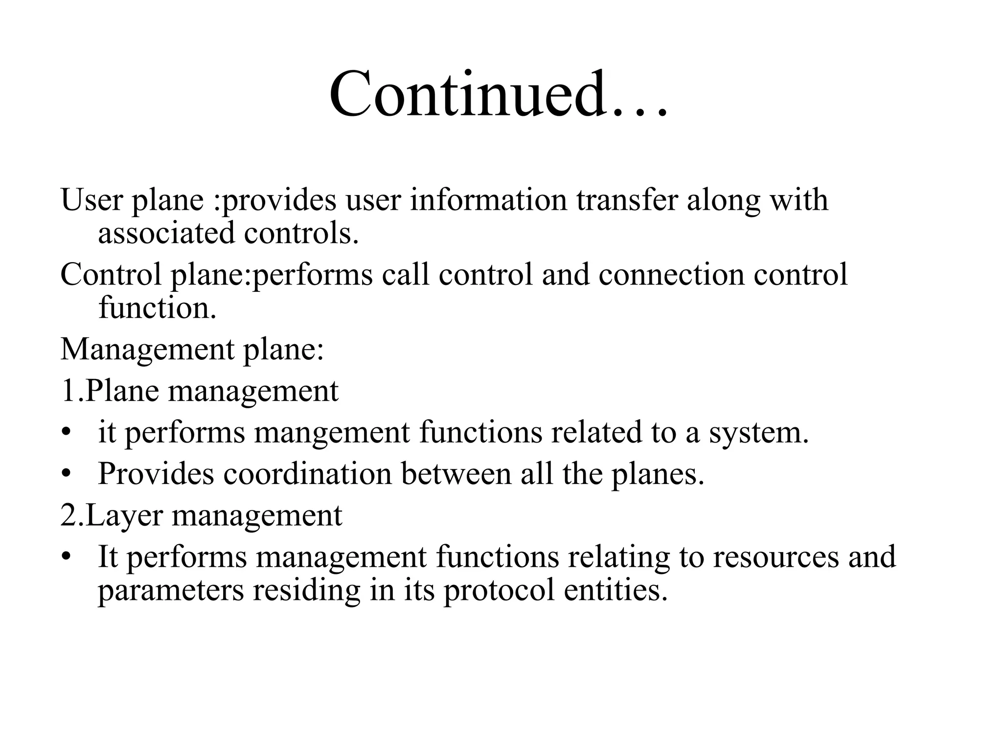 Continued… User plane :provides user information transfer along with associated controls. Control plane:performs call control and connection control function. Management plane: 1.Plane management  it performs mangement functions related to a system. Provides coordination between all the planes. 2.Layer management  It performs management functions relating to resources and parameters residing in its protocol entities. 