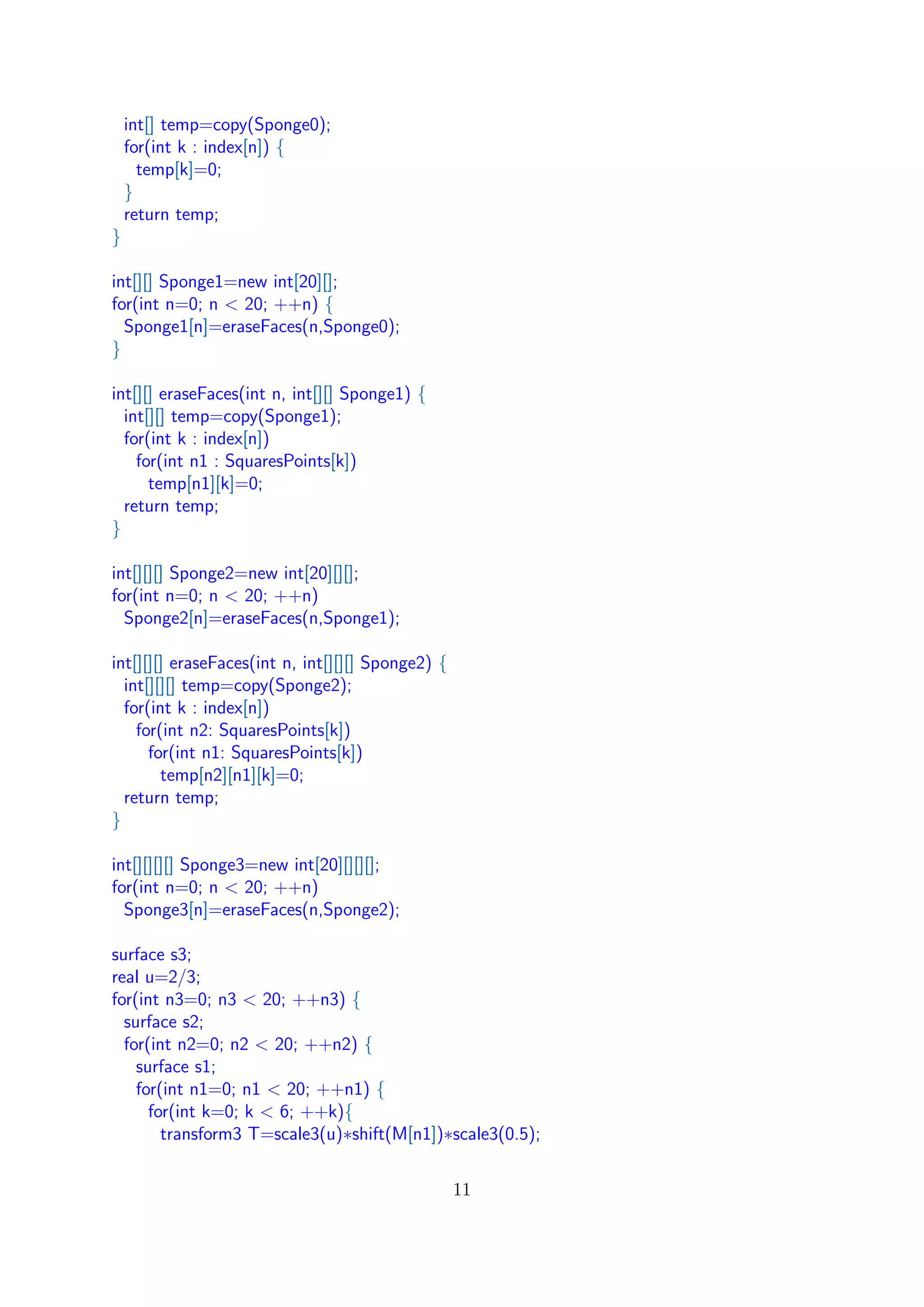 int[] temp=copy(Sponge0);
for(int k : index[n]) {
temp[k]=0;
}
return temp;
}
int[][] Sponge1=new int[20][];
for(int n=0; n < 20; ++n) {
Sponge1[n]=eraseFaces(n,Sponge0);
}
int[][] eraseFaces(int n, int[][] Sponge1) {
int[][] temp=copy(Sponge1);
for(int k : index[n])
for(int n1 : SquaresPoints[k])
temp[n1][k]=0;
return temp;
}
int[][][] Sponge2=new int[20][][];
for(int n=0; n < 20; ++n)
Sponge2[n]=eraseFaces(n,Sponge1);
int[][][] eraseFaces(int n, int[][][] Sponge2) {
int[][][] temp=copy(Sponge2);
for(int k : index[n])
for(int n2: SquaresPoints[k])
for(int n1: SquaresPoints[k])
temp[n2][n1][k]=0;
return temp;
}
int[][][][] Sponge3=new int[20][][][];
for(int n=0; n < 20; ++n)
Sponge3[n]=eraseFaces(n,Sponge2);
surface s3;
real u=2/3;
for(int n3=0; n3 < 20; ++n3) {
surface s2;
for(int n2=0; n2 < 20; ++n2) {
surface s1;
for(int n1=0; n1 < 20; ++n1) {
for(int k=0; k < 6; ++k){
transform3 T=scale3(u)∗shift(M[n1])∗scale3(0.5);
11
 