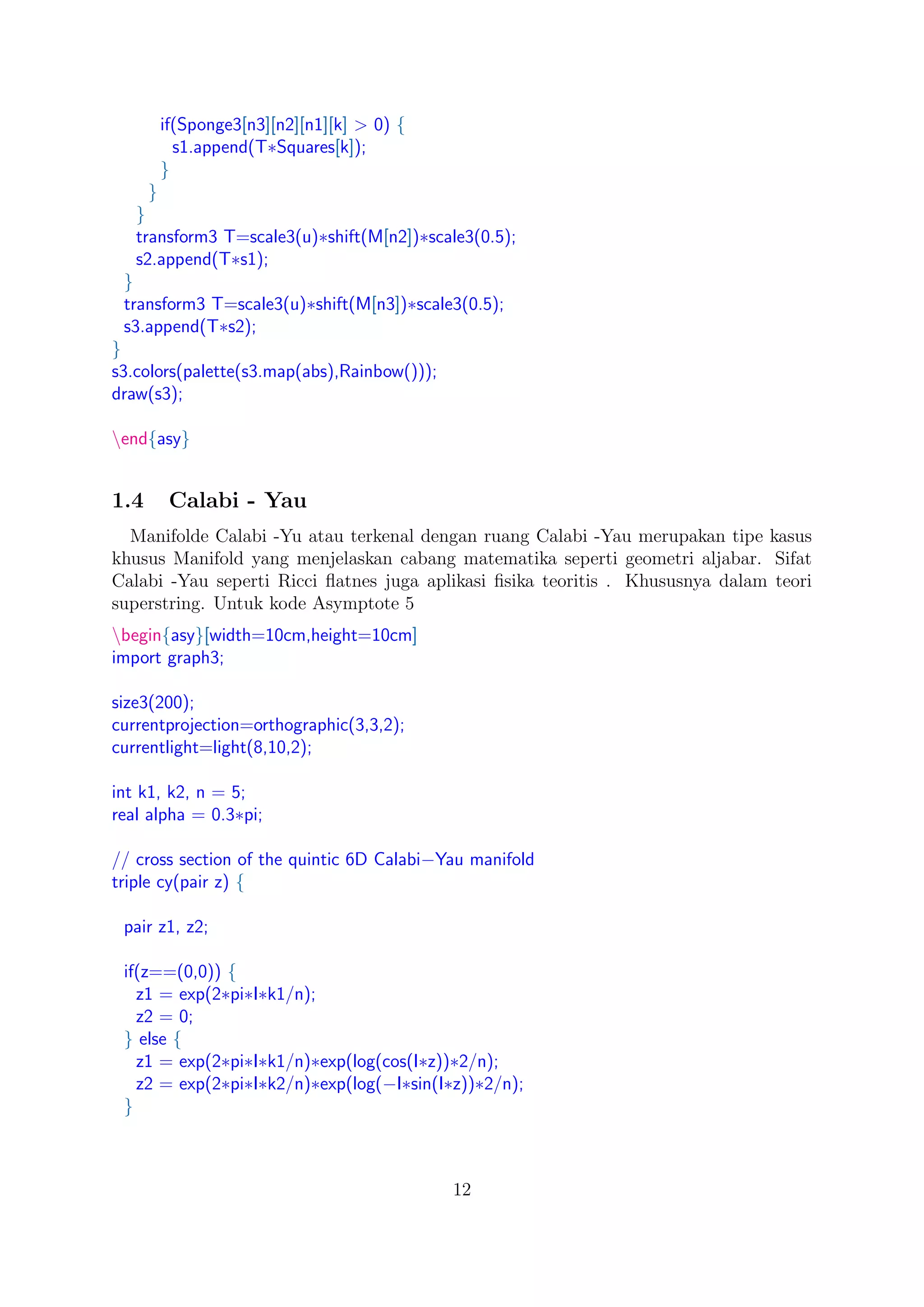 if(Sponge3[n3][n2][n1][k] > 0) {
s1.append(T∗Squares[k]);
}
}
}
transform3 T=scale3(u)∗shift(M[n2])∗scale3(0.5);
s2.append(T∗s1);
}
transform3 T=scale3(u)∗shift(M[n3])∗scale3(0.5);
s3.append(T∗s2);
}
s3.colors(palette(s3.map(abs),Rainbow()));
draw(s3);
end{asy}
1.4 Calabi - Yau
Manifolde Calabi -Yu atau terkenal dengan ruang Calabi -Yau merupakan tipe kasus
khusus Manifold yang menjelaskan cabang matematika seperti geometri aljabar. Sifat
Calabi -Yau seperti Ricci ﬂatnes juga aplikasi ﬁsika teoritis . Khususnya dalam teori
superstring. Untuk kode Asymptote 5
begin{asy}[width=10cm,height=10cm]
import graph3;
size3(200);
currentprojection=orthographic(3,3,2);
currentlight=light(8,10,2);
int k1, k2, n = 5;
real alpha = 0.3∗pi;
// cross section of the quintic 6D Calabi−Yau manifold
triple cy(pair z) {
pair z1, z2;
if(z==(0,0)) {
z1 = exp(2∗pi∗I∗k1/n);
z2 = 0;
} else {
z1 = exp(2∗pi∗I∗k1/n)∗exp(log(cos(I∗z))∗2/n);
z2 = exp(2∗pi∗I∗k2/n)∗exp(log(−I∗sin(I∗z))∗2/n);
}
12
 