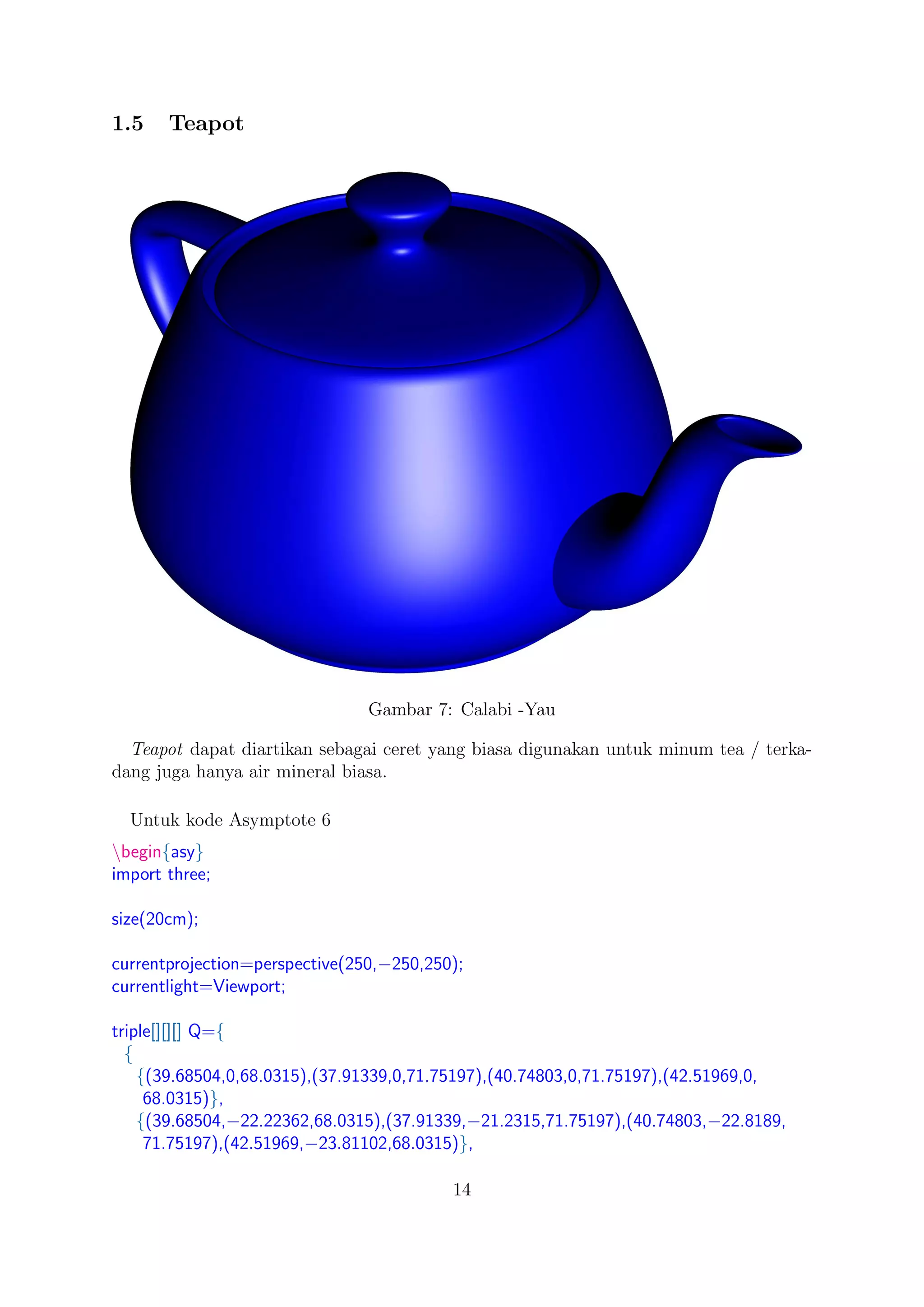 1.5 Teapot
Gambar 7: Calabi -Yau
Teapot dapat diartikan sebagai ceret yang biasa digunakan untuk minum tea / terka-
dang juga hanya air mineral biasa.
Untuk kode Asymptote 6
begin{asy}
import three;
size(20cm);
currentprojection=perspective(250,−250,250);
currentlight=Viewport;
triple[][][] Q={
{
{(39.68504,0,68.0315),(37.91339,0,71.75197),(40.74803,0,71.75197),(42.51969,0,
68.0315)},
{(39.68504,−22.22362,68.0315),(37.91339,−21.2315,71.75197),(40.74803,−22.8189,
71.75197),(42.51969,−23.81102,68.0315)},
14
 