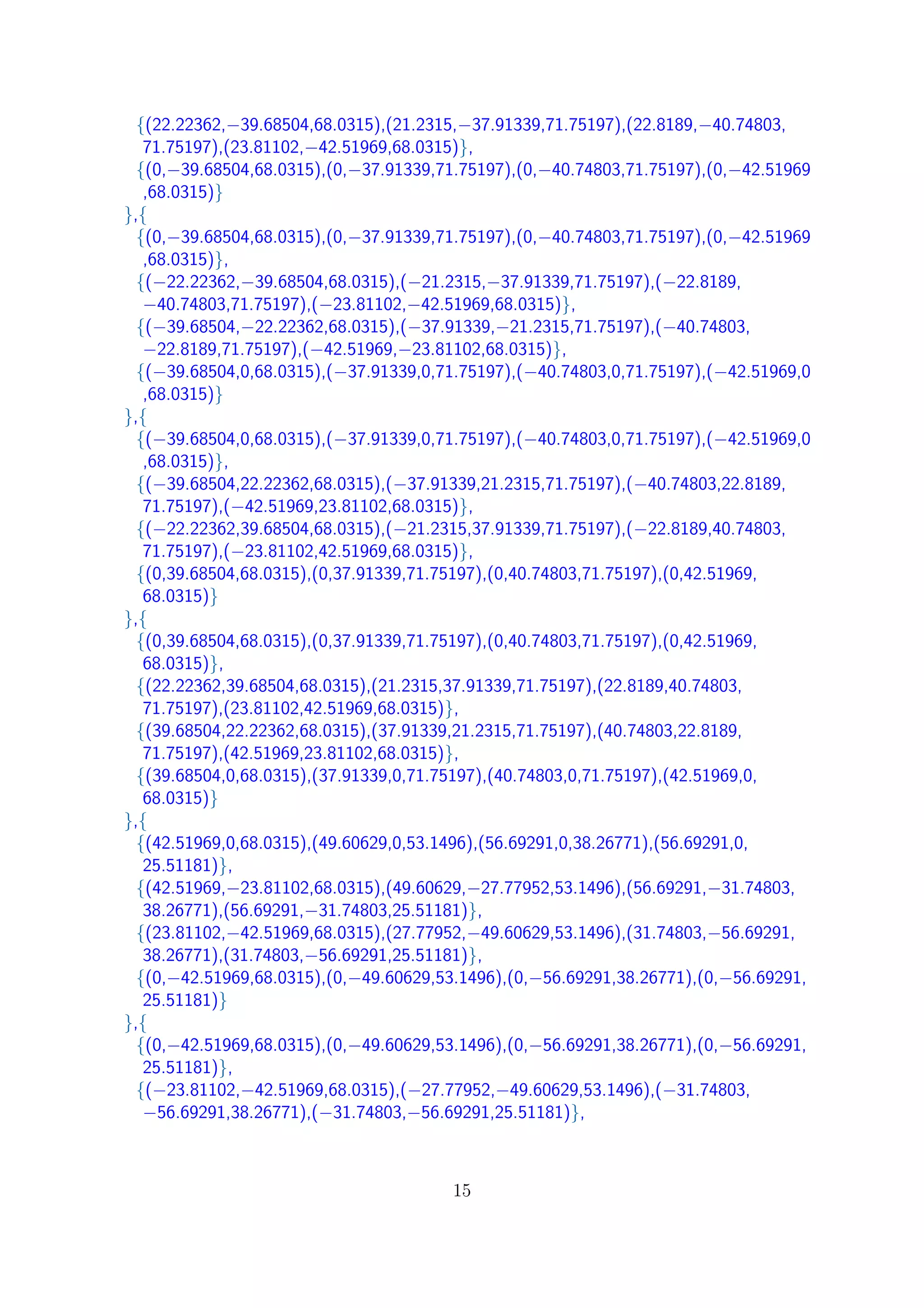 {(22.22362,−39.68504,68.0315),(21.2315,−37.91339,71.75197),(22.8189,−40.74803,
71.75197),(23.81102,−42.51969,68.0315)},
{(0,−39.68504,68.0315),(0,−37.91339,71.75197),(0,−40.74803,71.75197),(0,−42.51969
,68.0315)}
},{
{(0,−39.68504,68.0315),(0,−37.91339,71.75197),(0,−40.74803,71.75197),(0,−42.51969
,68.0315)},
{(−22.22362,−39.68504,68.0315),(−21.2315,−37.91339,71.75197),(−22.8189,
−40.74803,71.75197),(−23.81102,−42.51969,68.0315)},
{(−39.68504,−22.22362,68.0315),(−37.91339,−21.2315,71.75197),(−40.74803,
−22.8189,71.75197),(−42.51969,−23.81102,68.0315)},
{(−39.68504,0,68.0315),(−37.91339,0,71.75197),(−40.74803,0,71.75197),(−42.51969,0
,68.0315)}
},{
{(−39.68504,0,68.0315),(−37.91339,0,71.75197),(−40.74803,0,71.75197),(−42.51969,0
,68.0315)},
{(−39.68504,22.22362,68.0315),(−37.91339,21.2315,71.75197),(−40.74803,22.8189,
71.75197),(−42.51969,23.81102,68.0315)},
{(−22.22362,39.68504,68.0315),(−21.2315,37.91339,71.75197),(−22.8189,40.74803,
71.75197),(−23.81102,42.51969,68.0315)},
{(0,39.68504,68.0315),(0,37.91339,71.75197),(0,40.74803,71.75197),(0,42.51969,
68.0315)}
},{
{(0,39.68504,68.0315),(0,37.91339,71.75197),(0,40.74803,71.75197),(0,42.51969,
68.0315)},
{(22.22362,39.68504,68.0315),(21.2315,37.91339,71.75197),(22.8189,40.74803,
71.75197),(23.81102,42.51969,68.0315)},
{(39.68504,22.22362,68.0315),(37.91339,21.2315,71.75197),(40.74803,22.8189,
71.75197),(42.51969,23.81102,68.0315)},
{(39.68504,0,68.0315),(37.91339,0,71.75197),(40.74803,0,71.75197),(42.51969,0,
68.0315)}
},{
{(42.51969,0,68.0315),(49.60629,0,53.1496),(56.69291,0,38.26771),(56.69291,0,
25.51181)},
{(42.51969,−23.81102,68.0315),(49.60629,−27.77952,53.1496),(56.69291,−31.74803,
38.26771),(56.69291,−31.74803,25.51181)},
{(23.81102,−42.51969,68.0315),(27.77952,−49.60629,53.1496),(31.74803,−56.69291,
38.26771),(31.74803,−56.69291,25.51181)},
{(0,−42.51969,68.0315),(0,−49.60629,53.1496),(0,−56.69291,38.26771),(0,−56.69291,
25.51181)}
},{
{(0,−42.51969,68.0315),(0,−49.60629,53.1496),(0,−56.69291,38.26771),(0,−56.69291,
25.51181)},
{(−23.81102,−42.51969,68.0315),(−27.77952,−49.60629,53.1496),(−31.74803,
−56.69291,38.26771),(−31.74803,−56.69291,25.51181)},
15
 