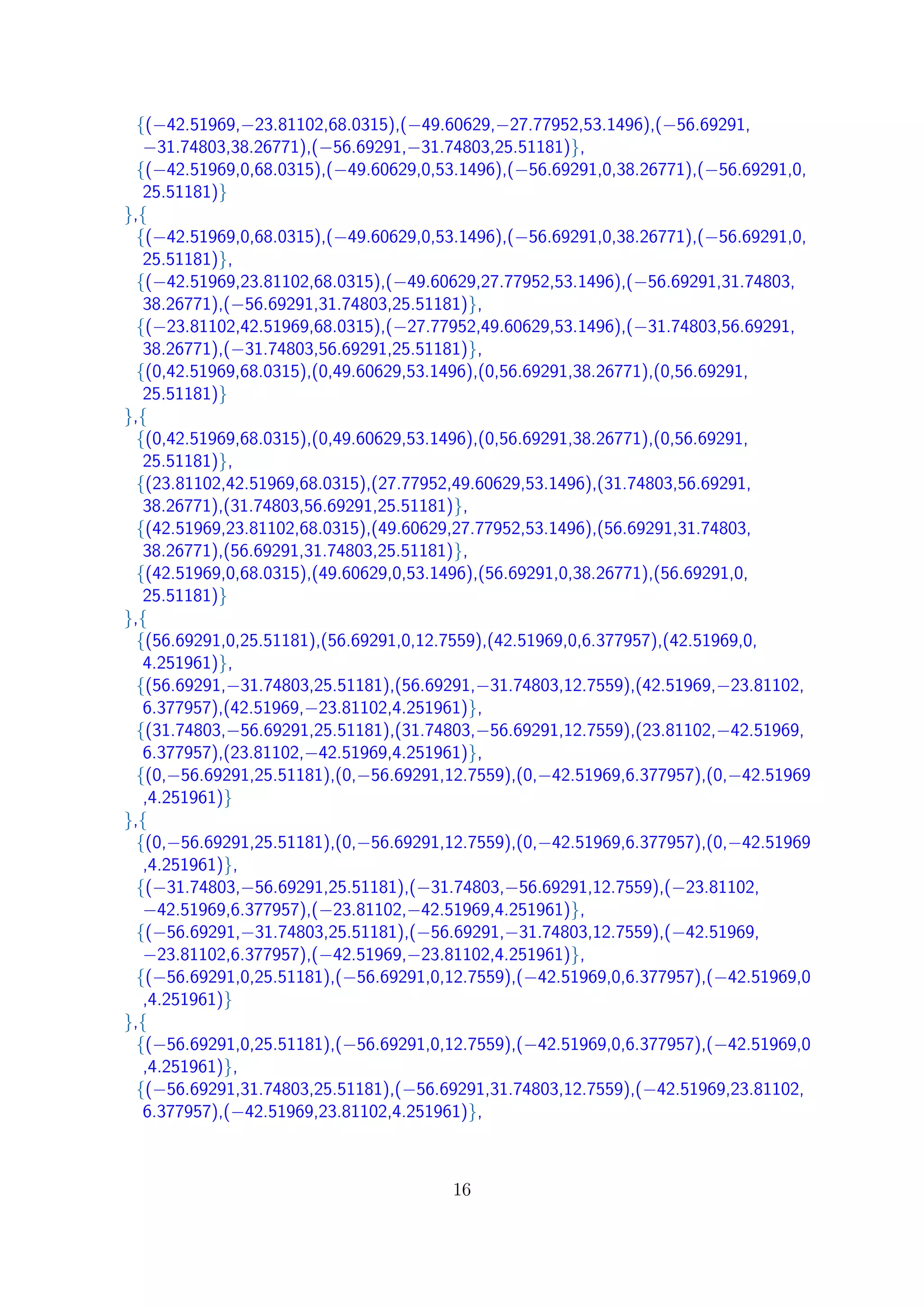 {(−42.51969,−23.81102,68.0315),(−49.60629,−27.77952,53.1496),(−56.69291,
−31.74803,38.26771),(−56.69291,−31.74803,25.51181)},
{(−42.51969,0,68.0315),(−49.60629,0,53.1496),(−56.69291,0,38.26771),(−56.69291,0,
25.51181)}
},{
{(−42.51969,0,68.0315),(−49.60629,0,53.1496),(−56.69291,0,38.26771),(−56.69291,0,
25.51181)},
{(−42.51969,23.81102,68.0315),(−49.60629,27.77952,53.1496),(−56.69291,31.74803,
38.26771),(−56.69291,31.74803,25.51181)},
{(−23.81102,42.51969,68.0315),(−27.77952,49.60629,53.1496),(−31.74803,56.69291,
38.26771),(−31.74803,56.69291,25.51181)},
{(0,42.51969,68.0315),(0,49.60629,53.1496),(0,56.69291,38.26771),(0,56.69291,
25.51181)}
},{
{(0,42.51969,68.0315),(0,49.60629,53.1496),(0,56.69291,38.26771),(0,56.69291,
25.51181)},
{(23.81102,42.51969,68.0315),(27.77952,49.60629,53.1496),(31.74803,56.69291,
38.26771),(31.74803,56.69291,25.51181)},
{(42.51969,23.81102,68.0315),(49.60629,27.77952,53.1496),(56.69291,31.74803,
38.26771),(56.69291,31.74803,25.51181)},
{(42.51969,0,68.0315),(49.60629,0,53.1496),(56.69291,0,38.26771),(56.69291,0,
25.51181)}
},{
{(56.69291,0,25.51181),(56.69291,0,12.7559),(42.51969,0,6.377957),(42.51969,0,
4.251961)},
{(56.69291,−31.74803,25.51181),(56.69291,−31.74803,12.7559),(42.51969,−23.81102,
6.377957),(42.51969,−23.81102,4.251961)},
{(31.74803,−56.69291,25.51181),(31.74803,−56.69291,12.7559),(23.81102,−42.51969,
6.377957),(23.81102,−42.51969,4.251961)},
{(0,−56.69291,25.51181),(0,−56.69291,12.7559),(0,−42.51969,6.377957),(0,−42.51969
,4.251961)}
},{
{(0,−56.69291,25.51181),(0,−56.69291,12.7559),(0,−42.51969,6.377957),(0,−42.51969
,4.251961)},
{(−31.74803,−56.69291,25.51181),(−31.74803,−56.69291,12.7559),(−23.81102,
−42.51969,6.377957),(−23.81102,−42.51969,4.251961)},
{(−56.69291,−31.74803,25.51181),(−56.69291,−31.74803,12.7559),(−42.51969,
−23.81102,6.377957),(−42.51969,−23.81102,4.251961)},
{(−56.69291,0,25.51181),(−56.69291,0,12.7559),(−42.51969,0,6.377957),(−42.51969,0
,4.251961)}
},{
{(−56.69291,0,25.51181),(−56.69291,0,12.7559),(−42.51969,0,6.377957),(−42.51969,0
,4.251961)},
{(−56.69291,31.74803,25.51181),(−56.69291,31.74803,12.7559),(−42.51969,23.81102,
6.377957),(−42.51969,23.81102,4.251961)},
16
 