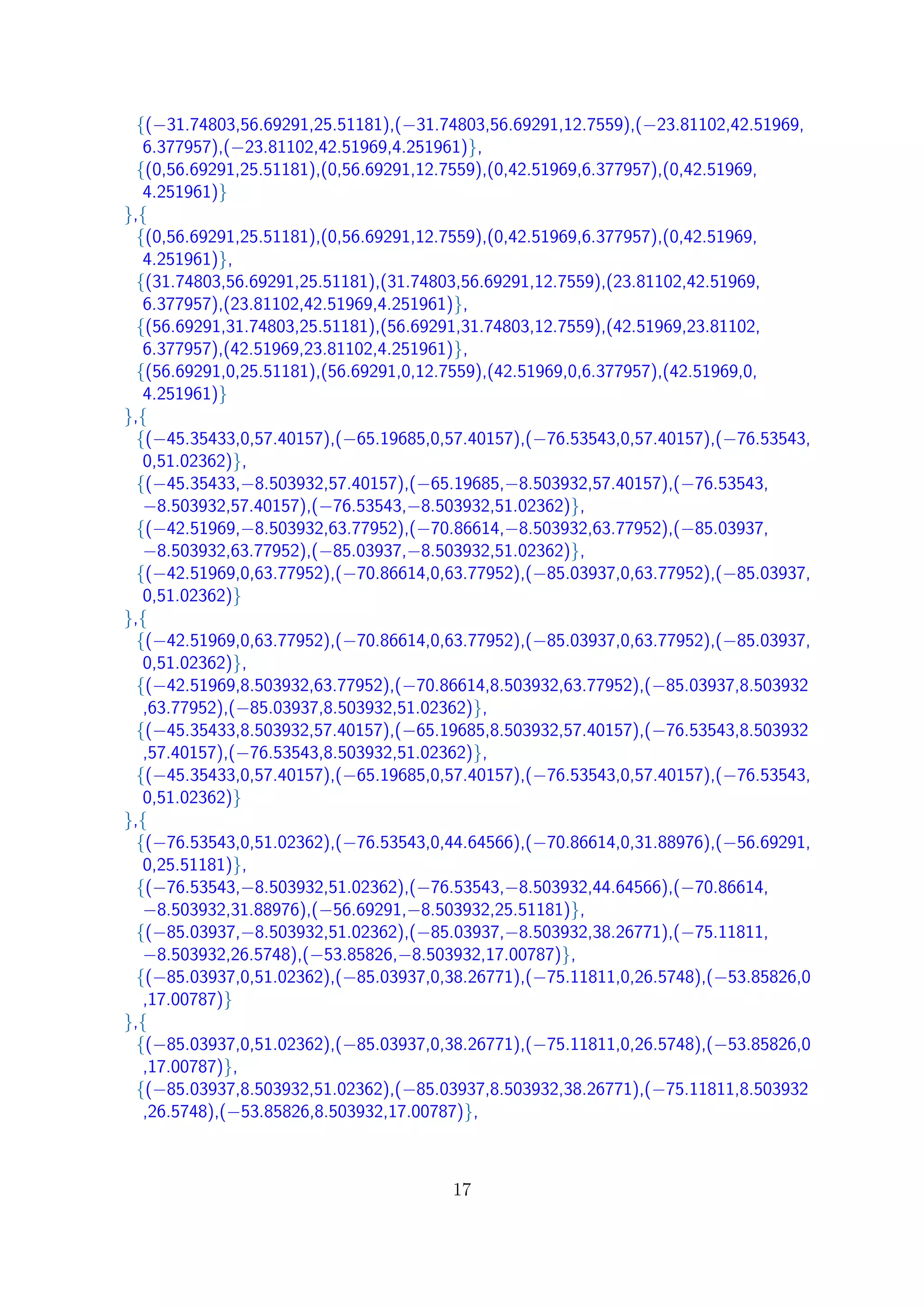 {(−31.74803,56.69291,25.51181),(−31.74803,56.69291,12.7559),(−23.81102,42.51969,
6.377957),(−23.81102,42.51969,4.251961)},
{(0,56.69291,25.51181),(0,56.69291,12.7559),(0,42.51969,6.377957),(0,42.51969,
4.251961)}
},{
{(0,56.69291,25.51181),(0,56.69291,12.7559),(0,42.51969,6.377957),(0,42.51969,
4.251961)},
{(31.74803,56.69291,25.51181),(31.74803,56.69291,12.7559),(23.81102,42.51969,
6.377957),(23.81102,42.51969,4.251961)},
{(56.69291,31.74803,25.51181),(56.69291,31.74803,12.7559),(42.51969,23.81102,
6.377957),(42.51969,23.81102,4.251961)},
{(56.69291,0,25.51181),(56.69291,0,12.7559),(42.51969,0,6.377957),(42.51969,0,
4.251961)}
},{
{(−45.35433,0,57.40157),(−65.19685,0,57.40157),(−76.53543,0,57.40157),(−76.53543,
0,51.02362)},
{(−45.35433,−8.503932,57.40157),(−65.19685,−8.503932,57.40157),(−76.53543,
−8.503932,57.40157),(−76.53543,−8.503932,51.02362)},
{(−42.51969,−8.503932,63.77952),(−70.86614,−8.503932,63.77952),(−85.03937,
−8.503932,63.77952),(−85.03937,−8.503932,51.02362)},
{(−42.51969,0,63.77952),(−70.86614,0,63.77952),(−85.03937,0,63.77952),(−85.03937,
0,51.02362)}
},{
{(−42.51969,0,63.77952),(−70.86614,0,63.77952),(−85.03937,0,63.77952),(−85.03937,
0,51.02362)},
{(−42.51969,8.503932,63.77952),(−70.86614,8.503932,63.77952),(−85.03937,8.503932
,63.77952),(−85.03937,8.503932,51.02362)},
{(−45.35433,8.503932,57.40157),(−65.19685,8.503932,57.40157),(−76.53543,8.503932
,57.40157),(−76.53543,8.503932,51.02362)},
{(−45.35433,0,57.40157),(−65.19685,0,57.40157),(−76.53543,0,57.40157),(−76.53543,
0,51.02362)}
},{
{(−76.53543,0,51.02362),(−76.53543,0,44.64566),(−70.86614,0,31.88976),(−56.69291,
0,25.51181)},
{(−76.53543,−8.503932,51.02362),(−76.53543,−8.503932,44.64566),(−70.86614,
−8.503932,31.88976),(−56.69291,−8.503932,25.51181)},
{(−85.03937,−8.503932,51.02362),(−85.03937,−8.503932,38.26771),(−75.11811,
−8.503932,26.5748),(−53.85826,−8.503932,17.00787)},
{(−85.03937,0,51.02362),(−85.03937,0,38.26771),(−75.11811,0,26.5748),(−53.85826,0
,17.00787)}
},{
{(−85.03937,0,51.02362),(−85.03937,0,38.26771),(−75.11811,0,26.5748),(−53.85826,0
,17.00787)},
{(−85.03937,8.503932,51.02362),(−85.03937,8.503932,38.26771),(−75.11811,8.503932
,26.5748),(−53.85826,8.503932,17.00787)},
17
 