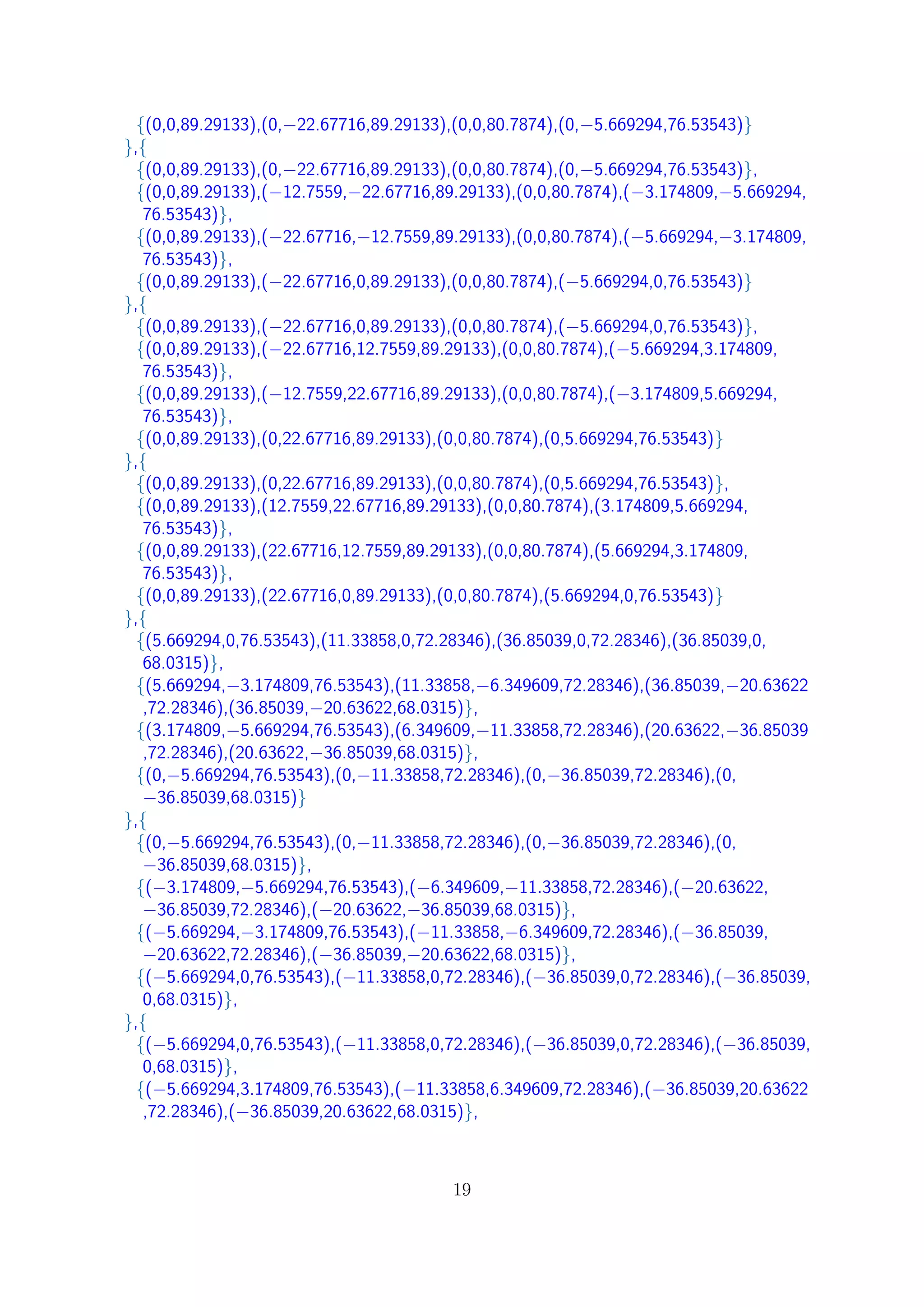 {(0,0,89.29133),(0,−22.67716,89.29133),(0,0,80.7874),(0,−5.669294,76.53543)}
},{
{(0,0,89.29133),(0,−22.67716,89.29133),(0,0,80.7874),(0,−5.669294,76.53543)},
{(0,0,89.29133),(−12.7559,−22.67716,89.29133),(0,0,80.7874),(−3.174809,−5.669294,
76.53543)},
{(0,0,89.29133),(−22.67716,−12.7559,89.29133),(0,0,80.7874),(−5.669294,−3.174809,
76.53543)},
{(0,0,89.29133),(−22.67716,0,89.29133),(0,0,80.7874),(−5.669294,0,76.53543)}
},{
{(0,0,89.29133),(−22.67716,0,89.29133),(0,0,80.7874),(−5.669294,0,76.53543)},
{(0,0,89.29133),(−22.67716,12.7559,89.29133),(0,0,80.7874),(−5.669294,3.174809,
76.53543)},
{(0,0,89.29133),(−12.7559,22.67716,89.29133),(0,0,80.7874),(−3.174809,5.669294,
76.53543)},
{(0,0,89.29133),(0,22.67716,89.29133),(0,0,80.7874),(0,5.669294,76.53543)}
},{
{(0,0,89.29133),(0,22.67716,89.29133),(0,0,80.7874),(0,5.669294,76.53543)},
{(0,0,89.29133),(12.7559,22.67716,89.29133),(0,0,80.7874),(3.174809,5.669294,
76.53543)},
{(0,0,89.29133),(22.67716,12.7559,89.29133),(0,0,80.7874),(5.669294,3.174809,
76.53543)},
{(0,0,89.29133),(22.67716,0,89.29133),(0,0,80.7874),(5.669294,0,76.53543)}
},{
{(5.669294,0,76.53543),(11.33858,0,72.28346),(36.85039,0,72.28346),(36.85039,0,
68.0315)},
{(5.669294,−3.174809,76.53543),(11.33858,−6.349609,72.28346),(36.85039,−20.63622
,72.28346),(36.85039,−20.63622,68.0315)},
{(3.174809,−5.669294,76.53543),(6.349609,−11.33858,72.28346),(20.63622,−36.85039
,72.28346),(20.63622,−36.85039,68.0315)},
{(0,−5.669294,76.53543),(0,−11.33858,72.28346),(0,−36.85039,72.28346),(0,
−36.85039,68.0315)}
},{
{(0,−5.669294,76.53543),(0,−11.33858,72.28346),(0,−36.85039,72.28346),(0,
−36.85039,68.0315)},
{(−3.174809,−5.669294,76.53543),(−6.349609,−11.33858,72.28346),(−20.63622,
−36.85039,72.28346),(−20.63622,−36.85039,68.0315)},
{(−5.669294,−3.174809,76.53543),(−11.33858,−6.349609,72.28346),(−36.85039,
−20.63622,72.28346),(−36.85039,−20.63622,68.0315)},
{(−5.669294,0,76.53543),(−11.33858,0,72.28346),(−36.85039,0,72.28346),(−36.85039,
0,68.0315)},
},{
{(−5.669294,0,76.53543),(−11.33858,0,72.28346),(−36.85039,0,72.28346),(−36.85039,
0,68.0315)},
{(−5.669294,3.174809,76.53543),(−11.33858,6.349609,72.28346),(−36.85039,20.63622
,72.28346),(−36.85039,20.63622,68.0315)},
19
 