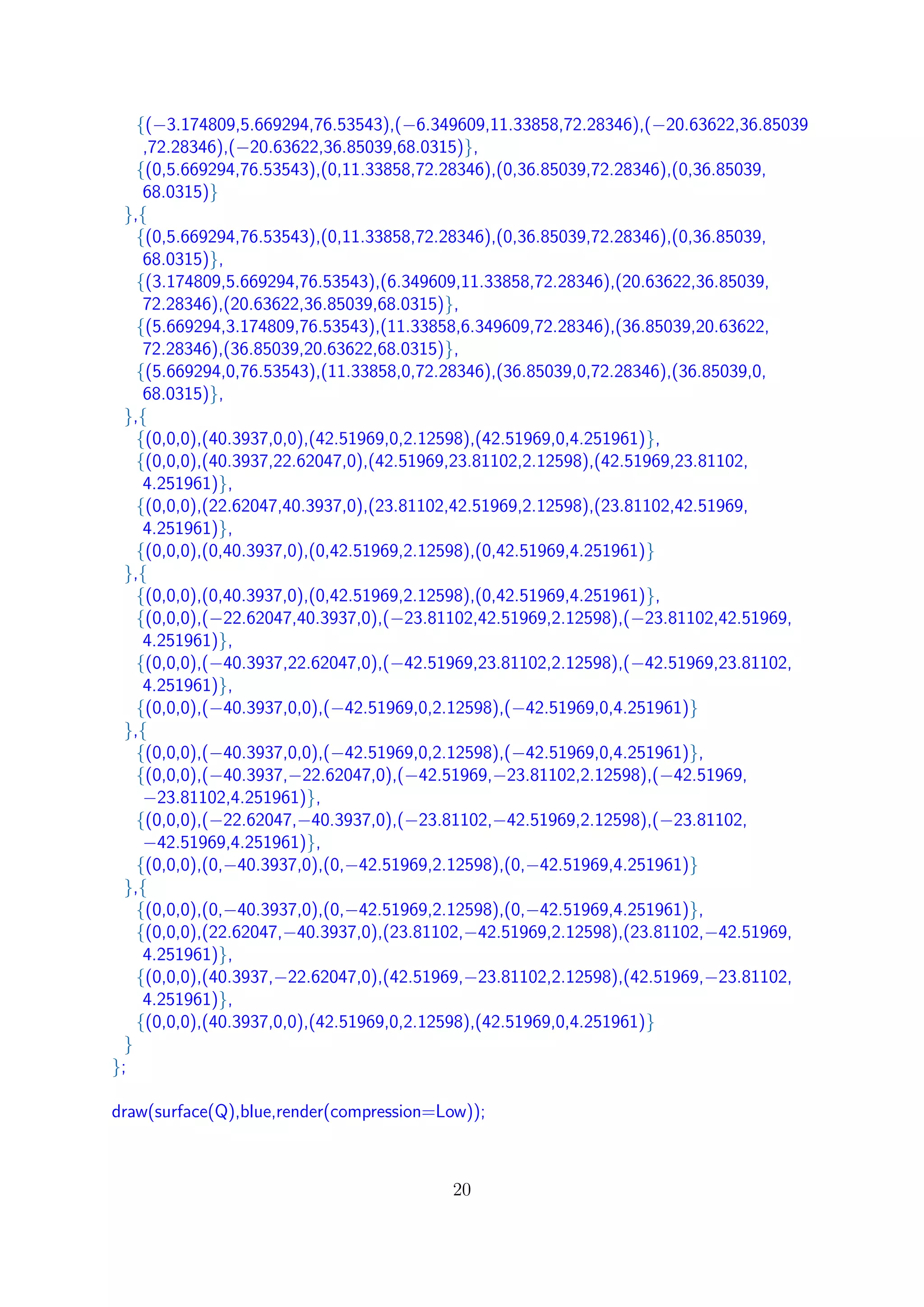 {(−3.174809,5.669294,76.53543),(−6.349609,11.33858,72.28346),(−20.63622,36.85039
,72.28346),(−20.63622,36.85039,68.0315)},
{(0,5.669294,76.53543),(0,11.33858,72.28346),(0,36.85039,72.28346),(0,36.85039,
68.0315)}
},{
{(0,5.669294,76.53543),(0,11.33858,72.28346),(0,36.85039,72.28346),(0,36.85039,
68.0315)},
{(3.174809,5.669294,76.53543),(6.349609,11.33858,72.28346),(20.63622,36.85039,
72.28346),(20.63622,36.85039,68.0315)},
{(5.669294,3.174809,76.53543),(11.33858,6.349609,72.28346),(36.85039,20.63622,
72.28346),(36.85039,20.63622,68.0315)},
{(5.669294,0,76.53543),(11.33858,0,72.28346),(36.85039,0,72.28346),(36.85039,0,
68.0315)},
},{
{(0,0,0),(40.3937,0,0),(42.51969,0,2.12598),(42.51969,0,4.251961)},
{(0,0,0),(40.3937,22.62047,0),(42.51969,23.81102,2.12598),(42.51969,23.81102,
4.251961)},
{(0,0,0),(22.62047,40.3937,0),(23.81102,42.51969,2.12598),(23.81102,42.51969,
4.251961)},
{(0,0,0),(0,40.3937,0),(0,42.51969,2.12598),(0,42.51969,4.251961)}
},{
{(0,0,0),(0,40.3937,0),(0,42.51969,2.12598),(0,42.51969,4.251961)},
{(0,0,0),(−22.62047,40.3937,0),(−23.81102,42.51969,2.12598),(−23.81102,42.51969,
4.251961)},
{(0,0,0),(−40.3937,22.62047,0),(−42.51969,23.81102,2.12598),(−42.51969,23.81102,
4.251961)},
{(0,0,0),(−40.3937,0,0),(−42.51969,0,2.12598),(−42.51969,0,4.251961)}
},{
{(0,0,0),(−40.3937,0,0),(−42.51969,0,2.12598),(−42.51969,0,4.251961)},
{(0,0,0),(−40.3937,−22.62047,0),(−42.51969,−23.81102,2.12598),(−42.51969,
−23.81102,4.251961)},
{(0,0,0),(−22.62047,−40.3937,0),(−23.81102,−42.51969,2.12598),(−23.81102,
−42.51969,4.251961)},
{(0,0,0),(0,−40.3937,0),(0,−42.51969,2.12598),(0,−42.51969,4.251961)}
},{
{(0,0,0),(0,−40.3937,0),(0,−42.51969,2.12598),(0,−42.51969,4.251961)},
{(0,0,0),(22.62047,−40.3937,0),(23.81102,−42.51969,2.12598),(23.81102,−42.51969,
4.251961)},
{(0,0,0),(40.3937,−22.62047,0),(42.51969,−23.81102,2.12598),(42.51969,−23.81102,
4.251961)},
{(0,0,0),(40.3937,0,0),(42.51969,0,2.12598),(42.51969,0,4.251961)}
}
};
draw(surface(Q),blue,render(compression=Low));
20
 