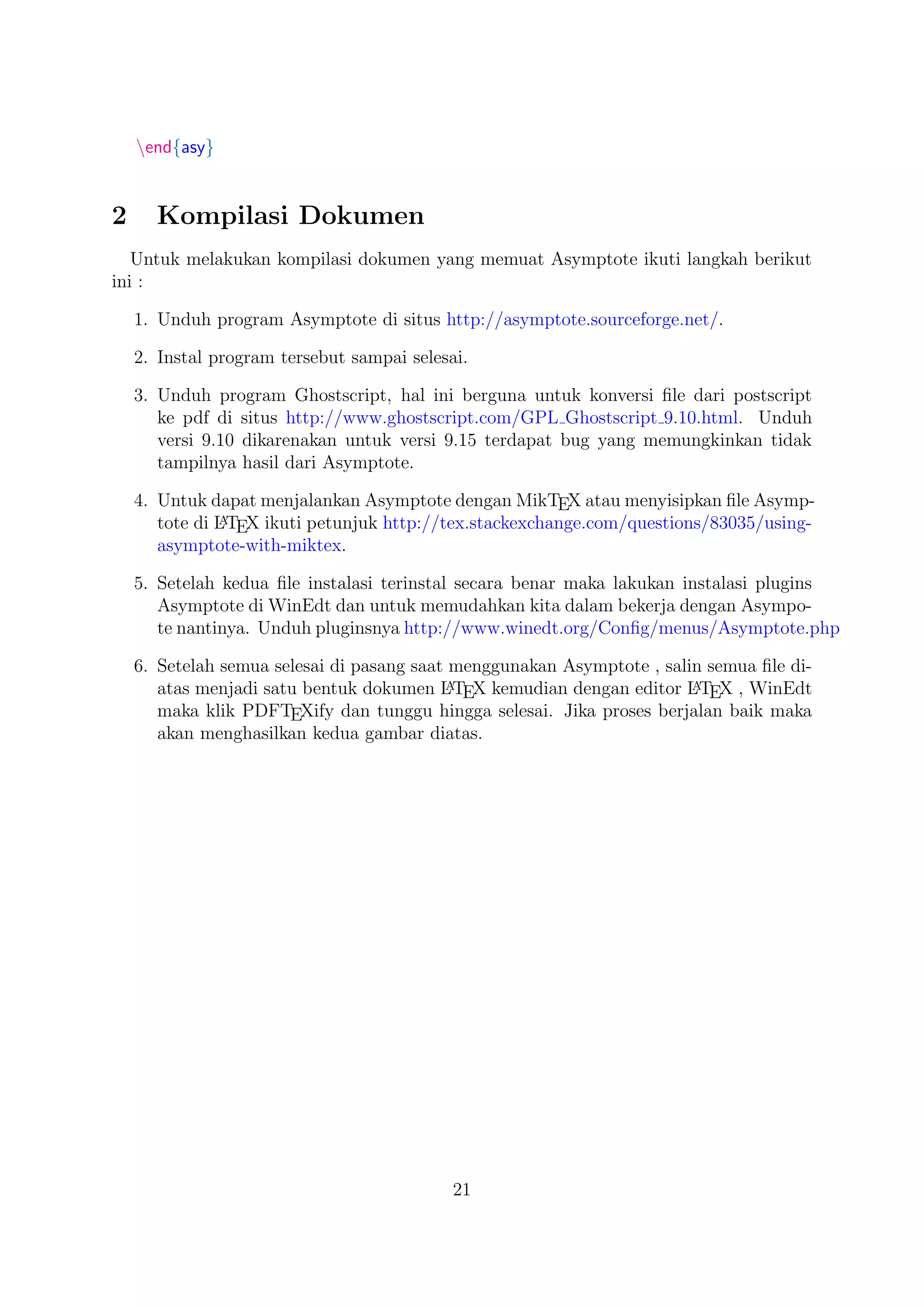 end{asy}
2 Kompilasi Dokumen
Untuk melakukan kompilasi dokumen yang memuat Asymptote ikuti langkah berikut
ini :
1. Unduh program Asymptote di situs http://asymptote.sourceforge.net/.
2. Instal program tersebut sampai selesai.
3. Unduh program Ghostscript, hal ini berguna untuk konversi ﬁle dari postscript
ke pdf di situs http://www.ghostscript.com/GPL Ghostscript 9.10.html. Unduh
versi 9.10 dikarenakan untuk versi 9.15 terdapat bug yang memungkinkan tidak
tampilnya hasil dari Asymptote.
4. Untuk dapat menjalankan Asymptote dengan MikTEX atau menyisipkan ﬁle Asymp-
tote di LATEX ikuti petunjuk http://tex.stackexchange.com/questions/83035/using-
asymptote-with-miktex.
5. Setelah kedua ﬁle instalasi terinstal secara benar maka lakukan instalasi plugins
Asymptote di WinEdt dan untuk memudahkan kita dalam bekerja dengan Asympo-
te nantinya. Unduh pluginsnya http://www.winedt.org/Conﬁg/menus/Asymptote.php
6. Setelah semua selesai di pasang saat menggunakan Asymptote , salin semua ﬁle di-
atas menjadi satu bentuk dokumen LATEX kemudian dengan editor LATEX , WinEdt
maka klik PDFTEXify dan tunggu hingga selesai. Jika proses berjalan baik maka
akan menghasilkan kedua gambar diatas.
21
 
