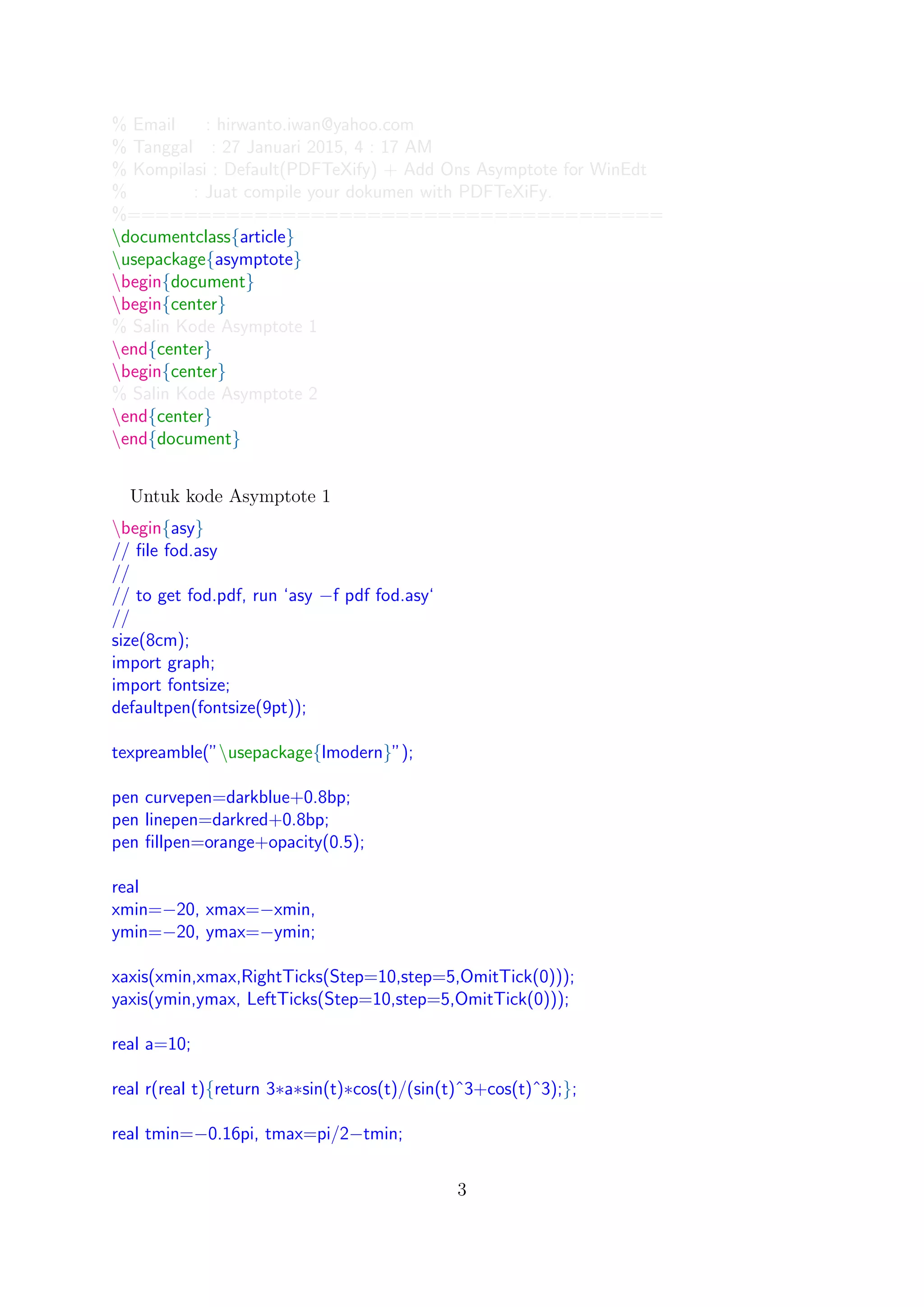 % Email : hirwanto.iwan@yahoo.com
% Tanggal : 27 Januari 2015, 4 : 17 AM
% Kompilasi : Default(PDFTeXify) + Add Ons Asymptote for WinEdt
% : Juat compile your dokumen with PDFTeXiFy.
%======================================
documentclass{article}
usepackage{asymptote}
begin{document}
begin{center}
% Salin Kode Asymptote 1
end{center}
begin{center}
% Salin Kode Asymptote 2
end{center}
end{document}
Untuk kode Asymptote 1
begin{asy}
// ﬁle fod.asy
//
// to get fod.pdf, run ‘asy −f pdf fod.asy‘
//
size(8cm);
import graph;
import fontsize;
defaultpen(fontsize(9pt));
texpreamble(”usepackage{lmodern}”);
pen curvepen=darkblue+0.8bp;
pen linepen=darkred+0.8bp;
pen ﬁllpen=orange+opacity(0.5);
real
xmin=−20, xmax=−xmin,
ymin=−20, ymax=−ymin;
xaxis(xmin,xmax,RightTicks(Step=10,step=5,OmitTick(0)));
yaxis(ymin,ymax, LeftTicks(Step=10,step=5,OmitTick(0)));
real a=10;
real r(real t){return 3∗a∗sin(t)∗cos(t)/(sin(t)ˆ3+cos(t)ˆ3);};
real tmin=−0.16pi, tmax=pi/2−tmin;
3
 