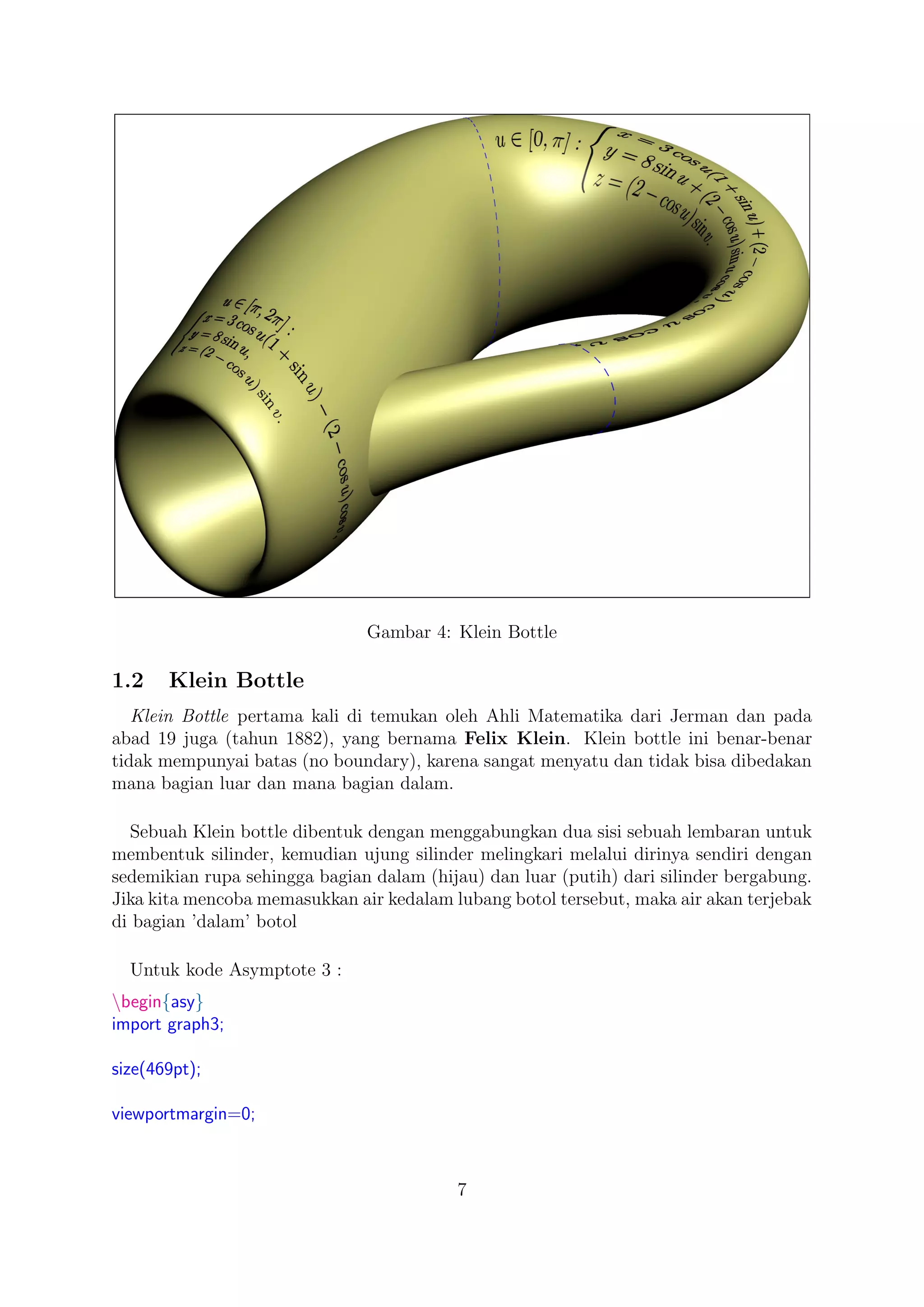 Gambar 4: Klein Bottle
1.2 Klein Bottle
Klein Bottle pertama kali di temukan oleh Ahli Matematika dari Jerman dan pada
abad 19 juga (tahun 1882), yang bernama Felix Klein. Klein bottle ini benar-benar
tidak mempunyai batas (no boundary), karena sangat menyatu dan tidak bisa dibedakan
mana bagian luar dan mana bagian dalam.
Sebuah Klein bottle dibentuk dengan menggabungkan dua sisi sebuah lembaran untuk
membentuk silinder, kemudian ujung silinder melingkari melalui dirinya sendiri dengan
sedemikian rupa sehingga bagian dalam (hijau) dan luar (putih) dari silinder bergabung.
Jika kita mencoba memasukkan air kedalam lubang botol tersebut, maka air akan terjebak
di bagian ’dalam’ botol
Untuk kode Asymptote 3 :
begin{asy}
import graph3;
size(469pt);
viewportmargin=0;
7
 
