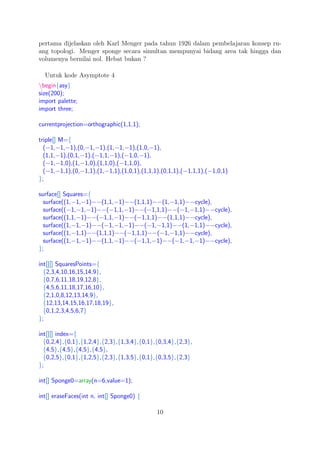 pertama dijelaskan oleh Karl Menger pada tahun 1926 dalam pembelajaran konsep ru-
ang topologi. Menger sponge secara simultan mempunyai bidang area tak hingga dan
volumenya bernilai nol. Hebat bukan ?
Untuk kode Asymptote 4
begin{asy}
size(200);
import palette;
import three;
currentprojection=orthographic(1,1,1);
triple[] M={
(−1,−1,−1),(0,−1,−1),(1,−1,−1),(1,0,−1),
(1,1,−1),(0,1,−1),(−1,1,−1),(−1,0,−1),
(−1,−1,0),(1,−1,0),(1,1,0),(−1,1,0),
(−1,−1,1),(0,−1,1),(1,−1,1),(1,0,1),(1,1,1),(0,1,1),(−1,1,1),(−1,0,1)
};
surface[] Squares={
surface((1,−1,−1)−−(1,1,−1)−−(1,1,1)−−(1,−1,1)−−cycle),
surface((−1,−1,−1)−−(−1,1,−1)−−(−1,1,1)−−(−1,−1,1)−−cycle),
surface((1,1,−1)−−(−1,1,−1)−−(−1,1,1)−−(1,1,1)−−cycle),
surface((1,−1,−1)−−(−1,−1,−1)−−(−1,−1,1)−−(1,−1,1)−−cycle),
surface((1,−1,1)−−(1,1,1)−−(−1,1,1)−−(−1,−1,1)−−cycle),
surface((1,−1,−1)−−(1,1,−1)−−(−1,1,−1)−−(−1,−1,−1)−−cycle),
};
int[][] SquaresPoints={
{2,3,4,10,16,15,14,9},
{0,7,6,11,18,19,12,8},
{4,5,6,11,18,17,16,10},
{2,1,0,8,12,13,14,9},
{12,13,14,15,16,17,18,19},
{0,1,2,3,4,5,6,7}
};
int[][] index={
{0,2,4},{0,1},{1,2,4},{2,3},{1,3,4},{0,1},{0,3,4},{2,3},
{4,5},{4,5},{4,5},{4,5},
{0,2,5},{0,1},{1,2,5},{2,3},{1,3,5},{0,1},{0,3,5},{2,3}
};
int[] Sponge0=array(n=6,value=1);
int[] eraseFaces(int n, int[] Sponge0) {
10
 