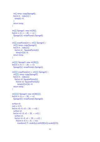 int[] temp=copy(Sponge0);
for(int k : index[n]) {
temp[k]=0;
}
return temp;
}
int[][] Sponge1=new int[20][];
for(int n=0; n < 20; ++n) {
Sponge1[n]=eraseFaces(n,Sponge0);
}
int[][] eraseFaces(int n, int[][] Sponge1) {
int[][] temp=copy(Sponge1);
for(int k : index[n])
for(int n1 : SquaresPoints[k])
temp[n1][k]=0;
return temp;
}
int[][][] Sponge2=new int[20][][];
for(int n=0; n < 20; ++n)
Sponge2[n]=eraseFaces(n,Sponge1);
int[][][] eraseFaces(int n, int[][][] Sponge2) {
int[][][] temp=copy(Sponge2);
for(int k : index[n])
for(int n2: SquaresPoints[k])
for(int n1: SquaresPoints[k])
temp[n2][n1][k]=0;
return temp;
}
int[][][][] Sponge3=new int[20][][][];
for(int n=0; n < 20; ++n)
Sponge3[n]=eraseFaces(n,Sponge2);
surface s3;
real u=2/3;
for(int n3=0; n3 < 20; ++n3) {
surface s2;
for(int n2=0; n2 < 20; ++n2) {
surface s1;
for(int n1=0; n1 < 20; ++n1) {
for(int k=0; k < 6; ++k){
transform3 T=scale3(u)∗shift(M[n1])∗scale3(0.5);
11
 