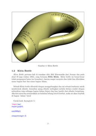 Gambar 4: Klein Bottle
1.2 Klein Bottle
Klein Bottle pertama kali di temukan oleh Ahli Matematika dari Jerman dan pada
abad 19 juga (tahun 1882), yang bernama Felix Klein. Klein bottle ini benar-benar
tidak mempunyai batas (no boundary), karena sangat menyatu dan tidak bisa dibedakan
mana bagian luar dan mana bagian dalam.
Sebuah Klein bottle dibentuk dengan menggabungkan dua sisi sebuah lembaran untuk
membentuk silinder, kemudian ujung silinder melingkari melalui dirinya sendiri dengan
sedemikian rupa sehingga bagian dalam (hijau) dan luar (putih) dari silinder bergabung.
Jika kita mencoba memasukkan air kedalam lubang botol tersebut, maka air akan terjebak
di bagian ’dalam’ botol
Untuk kode Asymptote 3 :
begin{asy}
import graph3;
size(469pt);
viewportmargin=0;
7
 