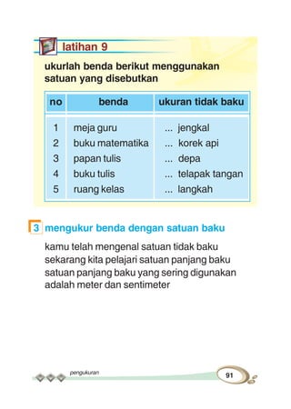 pengukuran
91
latihan 9
ukurlah benda berikut menggunakan
satuan yang disebutkan
no benda ukuran tidak baku
1 meja guru ... jengkal
2 buku matematika ... korek api
3 papan tulis ... depa
4 buku tulis ... telapak tangan
5 ruang kelas ... langkah
3 mengukur benda dengan satuan baku
kamu telah mengenal satuan tidak baku
sekarang kita pelajari satuan panjang baku
satuan panjang baku yang sering digunakan
adalah meter dan sentimeter
 