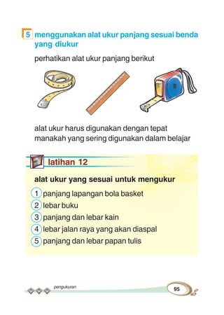 pengukuran
95
5 menggunakan alat ukur panjang sesuai benda
yang diukur
perhatikan alat ukur panjang berikut
alat ukur harus digunakan dengan tepat
manakah yang sering digunakan dalam belajar
latihan 12
alat ukur yang sesuai untuk mengukur
1 panjang lapangan bola basket
2 lebar buku
3 panjang dan lebar kain
4 lebar jalan raya yang akan diaspal
5 panjang dan lebar papan tulis
 