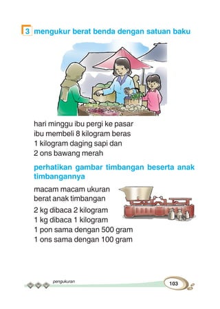 pengukuran
103
3 mengukur berat benda dengan satuan baku
hari minggu ibu pergi ke pasar
ibu membeli 8 kilogram beras
1 kilogram daging sapi dan
2 ons bawang merah
perhatikan gambar timbangan beserta anak
timbangannya
macam macam ukuran
berat anak timbangan
2 kg dibaca 2 kilogram
1 kg dibaca 1 kilogram
1 pon sama dengan 500 gram
1 ons sama dengan 100 gram
 