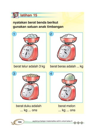 asyiknya belajar matematika sd/mi untuk kelas II
104
latihan 15
nyatakan berat benda berikut
gunakan satuan anak timbangan
1 2
berat telur adalah 3 kg berat beras adalah ... kg
3 4
berat duku adalah berat melon
... kg ... ons ... kg ... ons
kg kg
kg
kg
 