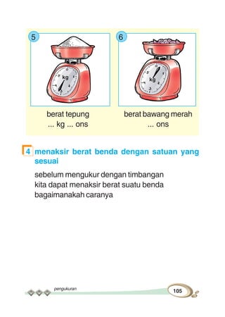 pengukuran
105
5 6
berat tepung berat bawang merah
... kg ... ons ... ons
4 menaksir berat benda dengan satuan yang
sesuai
sebelum mengukur dengan timbangan
kita dapat menaksir berat suatu benda
bagaimanakah caranya
kgkg
 