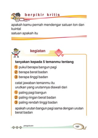 pengukuran
107
b e r p i k i r k r i t i s
apakah kamu pernah mendengar satuan ton dan
kuintal
satuan apakah itu
kegiatan
tanyakan kepada 5 temanmu tentang
1 pukul berapa bangun pagi
2 berapa berat badan
3 berapa tinggi badan
catat jawaban temanmu itu
urutkan yang urutannya diawali dari
1 paling pagi bangun
2 paling ringan berat badan
3 paling rendah tinggi badan
apakah urutan bangun pagi sama dengan urutan
berat badan
 
