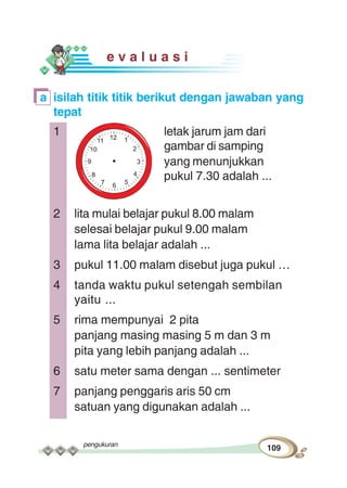 pengukuran
109
e v a l u a s i
a isilah titik titik berikut dengan jawaban yang
tepat
1 letak jarum jam dari
gambar di samping
yang menunjukkan
pukul 7.30 adalah ...
2 lita mulai belajar pukul 8.00 malam
selesai belajar pukul 9.00 malam
lama lita belajar adalah ...
3 pukul 11.00 malam disebut juga pukul …
4 tanda waktu pukul setengah sembilan
yaitu ...
5 rima mempunyai 2 pita
panjang masing masing 5 m dan 3 m
pita yang lebih panjang adalah ...
6 satu meter sama dengan ... sentimeter
7 panjang penggaris aris 50 cm
satuan yang digunakan adalah ...
 