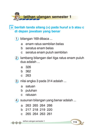 latihan ulangan semester 1
113
latihan ulangan semester 1
a berilah tanda silang (×) pada huruf a b atau c
di depan jawaban yang benar
1 bilangan 169 dibaca ...
a enam ratus sembilan belas
b seratus enam belas
c seratus enam puluh sembilan
2 lambang bilangan dari tiga ratus enam puluh
dua adalah ...
a 326
b 362
c 263
3 nilai angka 3 pada 314 adalah ...
a satuan
b puluhan
c ratusan
4 susunan bilangan yang benar adalah ...
a 263 265 264 266
b 217 218 219 220
c 265 264 263 261
 