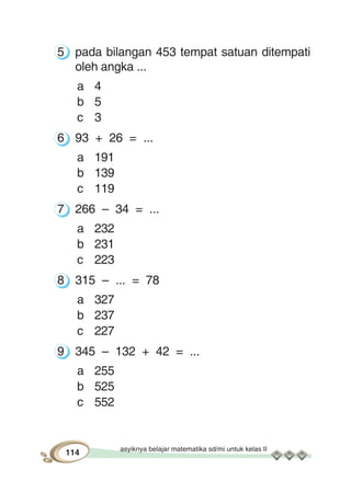 asyiknya belajar matematika sd/mi untuk kelas II
114
5 pada bilangan 453 tempat satuan ditempati
oleh angka ...
a 4
b 5
c 3
6 93 + 26 = ...
a 191
b 139
c 119
7 266 – 34 = ...
a 232
b 231
c 223
8 315 – ... = 78
a 327
b 237
c 227
9 345 – 132 + 42 = ...
a 255
b 525
c 552
 