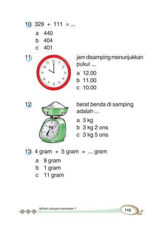 latihan ulangan semester 1
115
10 329 + 111 = ...
a 440
b 404
c 401
11 jamdisampingmenunjukkan
pukul ...
a 12.00
b 11.00
c 10.00
12 berat benda di samping
adalah ...
a 3 kg
b 3 kg 2 ons
c 3 kg 5 ons
13 4 gram + 5 gram = ... gram
a 9 gram
b 1 gram
c 11 gram
kg
 