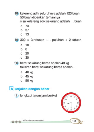 latihan ulangan semester 1
117
18 kelereng adik seluruhnya adalah 123 buah
50 buah diberikan temannya
sisa kelereng adik sekarang adalah … buah
a 73
b 37
c 13
19 302 = 3 ratusan + ... puluhan + 2 satuan
a 10
b 0
c 20
d 30
20 berat sekarung beras adalah 48 kg
taksiran berat sekarung beras adalah …
a 40 kg
b 45 kg
c 50 kg
b kerjakan dengan benar
1 lengkapi jarum jam berikut
 