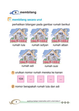 asyiknya belajar matematika sd/mi untuk kelas II
4
rumah lula rumah sofyan rumah alban
rumah adi rumah susi
112 151 163
104 134
a membilang
1 membilang secara urut
perhatikan bilangan pada gambar rumah berikut
1 urutkan nomor rumah mereka ke kanan
104 ... ... ... ...
2 nomor berapakah rumah lula dan adi
 