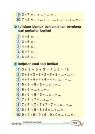 perkaliandanpembagian
123
9 3 × 7 = ... + ... + ... = ...
10 7 × 5 = ... + ... + ... + ... + ... + ... + ... = ...
b tuliskan bentuk penjumlahan berulang
dari perkalian berikut
1 4 × 5 = ...
2 3 × 6 = ...
3 4 × 6 = ...
4 5 × 7 = ...
5 6 × 5 = ...
c kerjakan soal soal berikut
1 3 + 3 + 3 + 3 = 4 x 3 = 12
2 2 + 2 + 2 + 2 + 2 + 2 + 2 = ... x ... = ...
3 4 + 4 + 4 + 4 + 4 + 4 = ... x ... = ...
4 5 + 5 + 5 + 5 = ... x ... = ...
5 6 + 6 = ... x ... = ...
6 6 + 6 + 6 + 6 = ... x ... = ...
7 7 + 7 + 7 = ... x ... = ...
8 7 + 7 + 7 + 7 + 7 + 7 = ... x ... = ...
9 8 + 8 + 8 + 8 + 8 = ... x ... = ...
10 9 + 9 + 9 + 9 + 9 + 9 + 9 = ... x ... = ...
 