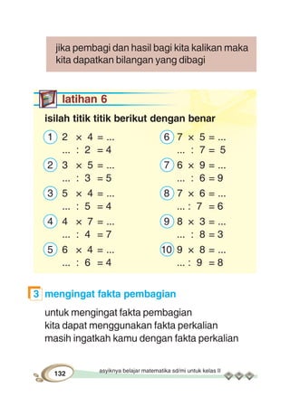 asyiknya belajar matematika sd/mi untuk kelas II
132
jika pembagi dan hasil bagi kita kalikan maka
kita dapatkan bilangan yang dibagi
latihan 6
isilah titik titik berikut dengan benar
1 2 × 4 = ... 6 7 × 5 = ...
... : 2 = 4 ... : 7 = 5
2 3 × 5 = ... 7 6 × 9 = ...
... : 3 = 5 ... : 6 = 9
3 5 × 4 = ... 8 7 × 6 = ...
... : 5 = 4 ... : 7 = 6
4 4 × 7 = ... 9 8 × 3 = ...
... : 4 = 7 ... : 8 = 3
5 6 × 4 = ... 10 9 × 8 = ...
... : 6 = 4 ... : 9 = 8
3 mengingat fakta pembagian
untuk mengingat fakta pembagian
kita dapat menggunakan fakta perkalian
masih ingatkah kamu dengan fakta perkalian
 