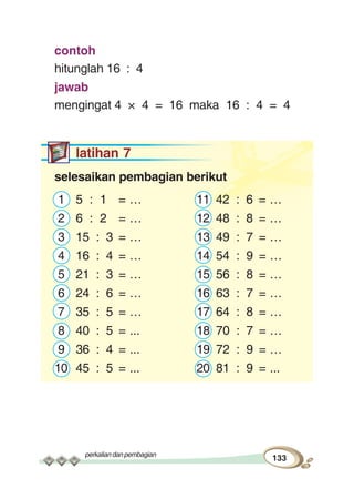 perkaliandanpembagian
133
contoh
hitunglah 16 : 4
jawab
mengingat 4 × 4 = 16 maka 16 : 4 = 4
latihan 7
selesaikan pembagian berikut
1 5 : 1 = … 11 42 : 6 = …
2 6 : 2 = … 12 48 : 8 = …
3 15 : 3 = … 13 49 : 7 = …
4 16 : 4 = … 14 54 : 9 = …
5 21 : 3 = … 15 56 : 8 = …
6 24 : 6 = … 16 63 : 7 = …
7 35 : 5 = … 17 64 : 8 = …
8 40 : 5 = ... 18 70 : 7 = …
9 36 : 4 = ... 19 72 : 9 = …
10 45 : 5 = ... 20 81 : 9 = ...
 