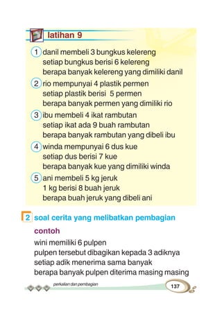 perkaliandanpembagian
137
latihan 9
1 danil membeli 3 bungkus kelereng
setiap bungkus berisi 6 kelereng
berapa banyak kelereng yang dimiliki danil
2 rio mempunyai 4 plastik permen
setiap plastik berisi 5 permen
berapa banyak permen yang dimiliki rio
3 ibu membeli 4 ikat rambutan
setiap ikat ada 9 buah rambutan
berapa banyak rambutan yang dibeli ibu
4 winda mempunyai 6 dus kue
setiap dus berisi 7 kue
berapa banyak kue yang dimiliki winda
5 ani membeli 5 kg jeruk
1 kg berisi 8 buah jeruk
berapa buah jeruk yang dibeli ani
2 soal cerita yang melibatkan pembagian
contoh
wini memiliki 6 pulpen
pulpen tersebut dibagikan kepada 3 adiknya
setiap adik menerima sama banyak
berapa banyak pulpen diterima masing masing
 