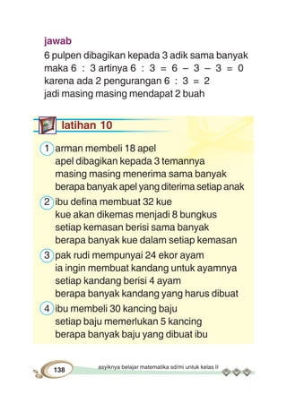 asyiknya belajar matematika sd/mi untuk kelas II
138
jawab
6 pulpen dibagikan kepada 3 adik sama banyak
maka 6 : 3 artinya 6 : 3 = 6 – 3 – 3 = 0
karena ada 2 pengurangan 6 : 3 = 2
jadi masing masing mendapat 2 buah
latihan 10
1 arman membeli 18 apel
apel dibagikan kepada 3 temannya
masing masing menerima sama banyak
berapa banyak apel yang diterima setiap anak
2 ibu defina membuat 32 kue
kue akan dikemas menjadi 8 bungkus
setiap kemasan berisi sama banyak
berapa banyak kue dalam setiap kemasan
3 pak rudi mempunyai 24 ekor ayam
ia ingin membuat kandang untuk ayamnya
setiap kandang berisi 4 ayam
berapa banyak kandang yang harus dibuat
4 ibu membeli 30 kancing baju
setiap baju memerlukan 5 kancing
berapa banyak baju yang dibuat ibu
 