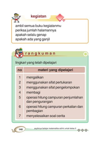 asyiknya belajar matematika sd/mi untuk kelas II
140
kegiatan
ambil semua buku kegiatanmu
periksa jumlah halamannya
apakah selalu genap
apakah ada yang ganjil
r a n g k u m a n
lingkari yang telah dipelajari
no materi yang dipelajari
1 mengalikan
2 menggunakan sifat pertukaran
3 menggunakan sifat pengelompokan
4 membagi
5 operasi hitung campuran penjumlahan
dan pengurangan
6 operasi hitung campuran perkalian dan
pembagian
7 menyelesaikan soal cerita
 