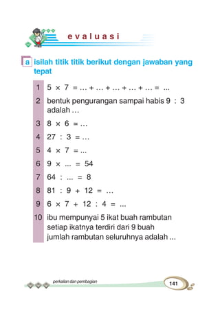 perkaliandanpembagian
141
e v a l u a s i
a isilah titik titik berikut dengan jawaban yang
tepat
1 5 × 7 = … + … + … + … + … = ...
2 bentuk pengurangan sampai habis 9 : 3
adalah …
3 8 × 6 = …
4 27 : 3 = …
5 4 × 7 = ...
6 9 × ... = 54
7 64 : ... = 8
8 81 : 9 + 12 = …
9 6 × 7 + 12 : 4 = ...
10 ibu mempunyai 5 ikat buah rambutan
setiap ikatnya terdiri dari 9 buah
jumlah rambutan seluruhnya adalah ...
 