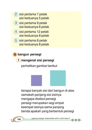 asyiknya belajar matematika sd/mi untuk kelas II
160
2 sisi pertama 7 petak
sisi keduanya 5 petak
3 sisi pertama 9 petak
sisi keduanya 6 petak
4 sisi pertama 12 petak
sisi keduanya 8 petak
5 sisi pertama 8 petak
sisi keduanya 8 petak
b bangun persegi
1 mengenal sisi persegi
perhatikan gambar berikut
berapa banyak sisi dari bangun di atas
samakah panjang sisi sisinya
mengapa disebut persegi
persegi merupakan segi empat
keempat sisinya sama panjang
benda apakah yang berbentuk persegi
 