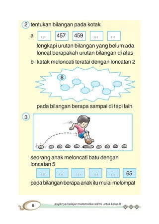 asyiknya belajar matematika sd/mi untuk kelas II
8
8
2 tentukan bilangan pada kotak
a ... 457 459 ... ...
lengkapi urutan bilangan yang belum ada
loncat berapakah urutan bilangan di atas
b katak meloncati teratai dengan loncatan 2
pada bilangan berapa sampai di tepi lain
3
seorang anak meloncati batu dengan
loncatan 5
... ... ... ... ... 65
padabilanganberapaanakitumulaimelompat
 
